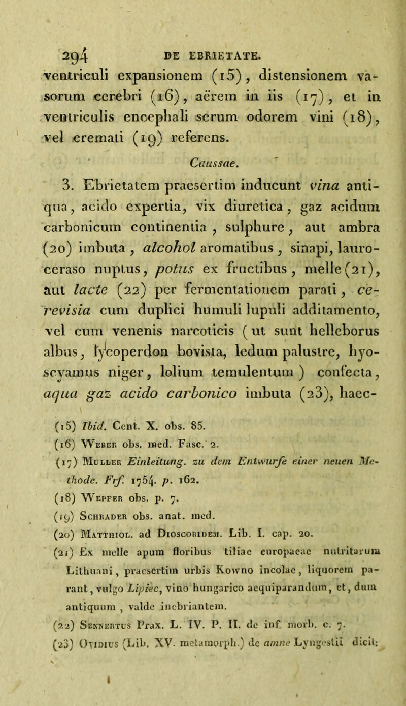 2q4 BE EBRIETAm veatriculi expansionem (i5), distensionem va- sorum cerebri (16), aerem in iis (17), et in veuiriculis encephali serum odorem vini (18) , vel cremaii (19) referens. Cmissae. 3. Ebrietatem praesertim inducunt vina anii- qua, acido expertia, vix diuretica , gaz acidum carbonicutn contiuentia , suiphure , aut ambra (20) imbuta , alcohol aromatibus , sinapi, lauro- ceraso nuplus, potus ex fructibus , melle(2i), aut lade (22) per fermentationem parati, ce- revisia cum duplici humuli lupuli addiiamento, vel cum venenis narcoticis (ut sunt hellcborus albus, i\Jeoperdoa bovista, ledum pal us ire, b yo- scyamus niger, lolium temuleatum ) confecta, aqua gaz acido carhonico iaibuta (23), liaec- (i5) Ibid. Cent. X. obs. 85. (x6) Webek obs. med. Fuse. 2. (17) Mdller Einleitung. zu dem Enlwurfe einer neuen Mc- thode. Frf. 1754. p■ 162. (18) Wepfer obs. p. 7. (icp Schrader obs. anat. med. (20) Mattiuod. ad Dioscoridem. Lib. I. cap. 20. (21) £x melle apum floribus tiliac europaeac nutritarum Lithuaui, praesertim urbis Kowno incolac, liquoretn pa- rant, vulgo Lip tec, vino hungarico aequiparandum, et, duin antiquum , valde inebriantem. (22) Senjsertus Prax. L. IV. P. II. de inf. morb. c. 7.