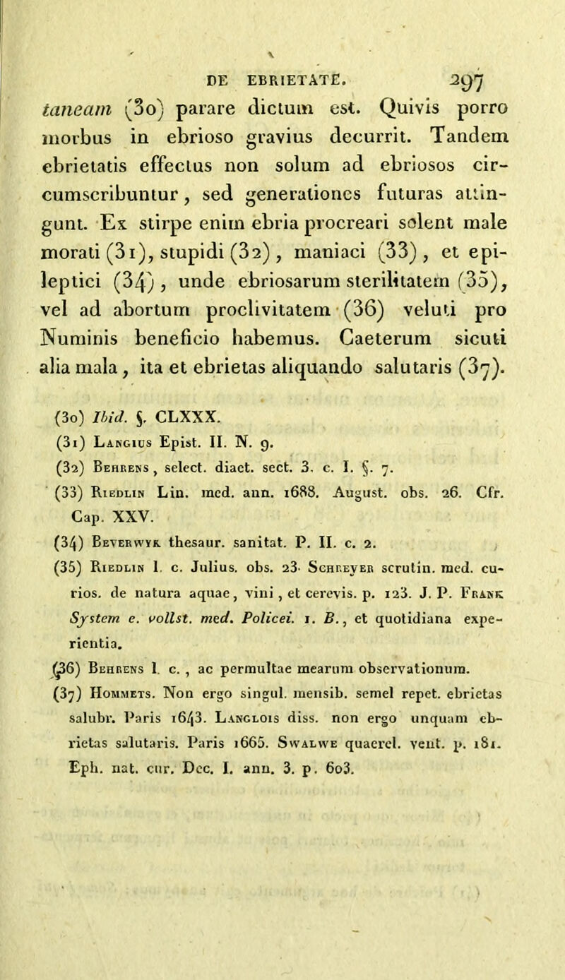 DE EBRIETATE. 2gr] tanearn (So) parare dictum est. Quivis porro morbus in ebrioso gravius decurrit. Tandem ebrietatis effeclus non solum ad ebriosos cir- cumscribuntur, sed generaliones futuras attin- gunt. Ex stirpe enirn ebria procreari solent male morati (3i), stupidi (32) , maniaci (33), et epi- leptici (34), unde ebriosarum sterilitatern (35), vel ad abortum proclivitatem (36) velud pro Numinis beneficio habemus. Caeterum sicuti alia mala, ita et ebrietas aliquando salutaris (3^). (30) Ibid. $. CLXXX. (31) Lakgius Epist. II. N. 9. (32) Behrens , select, diact. sect. 3. c. I. §. 7. (33) Riedlin Lin. mcd. ann. 1688. August, obs. 26. Cfr. Cap. XXV. (34) Beverwyk. thesaur. sanitat. P. II. c. 2. (35) Riedlin 1. c. Julius, obs. 23. Schrever scrutin. med. cu- rios. de natura aquae, vini, et cerevis. p. 123. J. P. Frank System e. vollst. med. Policei. 1. B., et quotidiana expe- rientia. (^56) Behrens 1 c. , ac permultae mearuni observationurn. (37) Hommets. Non ergo singul. jnensib. semel repet. ebrietas salubr. Paris 1643. Lanclois diss. non ergo unquuni eb- rietas salutaris. Paris i665. Swalvve quacrel. vent. p. iSi.