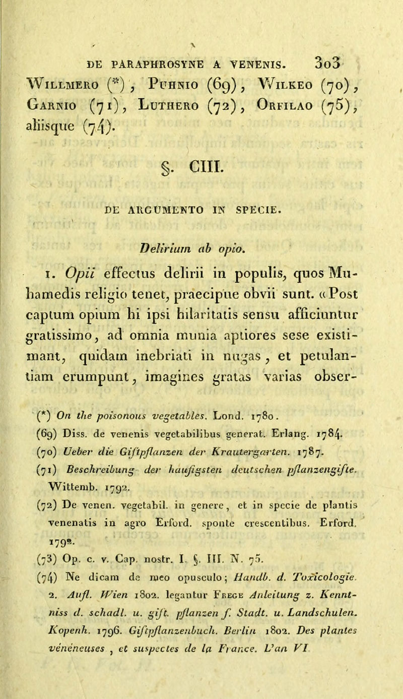 WlLLMERO (*) , PuHNIO (69), V/lLKEO (70), GaRNIO (71), LuTHERO (72), OrFILAO (75), aliisque (74). S* CHI- DE ARCUMENTO IN SPECIE. Delirium ab opio. 1. Opii effectus delirii in populis, quos Mu- hamedis religio tenet, praecipue obvii sunt. «Post captum opium hi ipsi hilaritatis sensu afficiuntur gratissimo, ad omnia munia aptiores sese existi- mant, quidatn inebriati in nugas , et petulan- tiam erumpunt, imagines gratas Yanas obser- (*) On the poisonous vegetables. Lond. 1780. (69) Diss. de venenis vegetabilibus generat. Erlang. 1784. (70) Ueber clie GiJ'tpflanzen der Kr outergar ten. 1787. (71) Beschreibung der huujigsten deutschan pflanzengifte. Wittenib. 1792. (72) De vcnen. vegetabil. in genere, et in specie de plantis venenatis in agro Erford. sponte crescentibus. Erford. 179s- (78) Op. c. v. Cap. nostr. I. §. III. N. rj:i. (74) Ne dicam de nieo opusculo; Handb. d. Toxicologic. 2. Aufl. Wien 1802. legantur Frege Anleilung z. Kennt- niss d. schadl. u. gift, pjlanzen f. Sladt. u. Landschulen. Kopenh. 1796. Giftpflanzenbuch. Berlin 1802. Des planles veneneuses , et suspcctes de la Fiance. Van VI