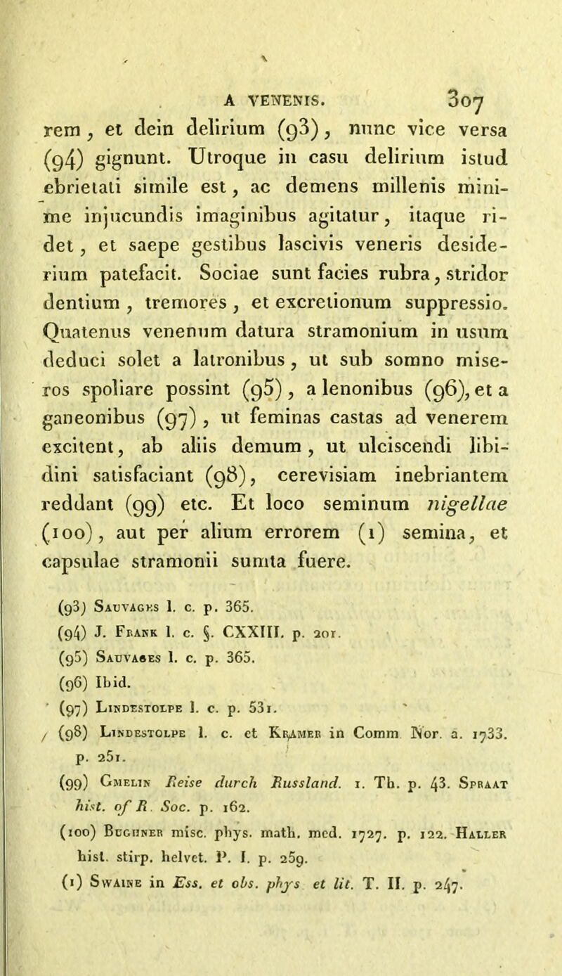 A VENENIS. dO-7 rem ; et dein delirium (93), nunc vice versa (g4) gignunt. Utroque in casu delirium istud ebrietali simile est, ac demens millenis mini- me injucundis imaginibus agitatur, itaque ri- det, el saepe gestibus lascivis veneris deside- rium patefacit. Sociae sunt facies rubra, stridor dentium , tremores , et excretionum suppressio. Quatenus venenum datura stramonium in usum deduci solet a latronibus , ut sub somno mise- ros spoliare possint (95) , a lenonibus (96), et a ganeonibus (97) , ut feminas castas ad venei'em excitent, ab aliis demum, ut ulciscendi libi- dini satisfaciant (98), cerevisiam inebriantem reddant (99) etc. Et loco seminum nigellae (100), aut per alium errorem (1) semina, et capsulae stramonii sumta fuere. (93j Sauvagks 1. c. p. 365. (94) J. Frank 1. c. §. CXXIII. p. aor. (g5) Sabvabes 1. c. p. 365. (96) Ibid. ' (97) Lindestolpe ]. c. p. 531. / (98) Lindestolpe 1. c. ct KtyuiER in Comm Nor. a. 1733. p. a5i. (99) Gmelin Fieise durch Eussland. 1. Th. p. 43. Spraat hist, of R Soc. p. 162. (100) Bughner misc. pbys. math. mcd. 1727. p. 122. Haller hist, stirp. helvct. P. I. p. 259.