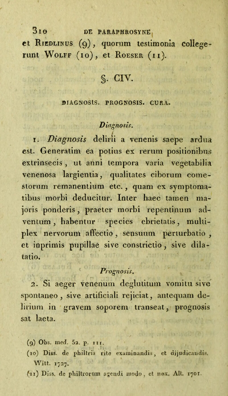 ct Riedlinus (9), quorum testimonla college- runt Wolff (10), et Roeser (ii). §. CIV. DlAGNOStS. PROGNOSIS. CURA. Diagnosis. 1. Diagnosis delirii a venenis saepe ardua est. Generatim ea potius ex rerum positionibus extrinsecis , ut anni lernpora varia vegetabilia venenosa largientia, qualitates ciborum come- slorum remanentium etc., quam ex symptoma- tibus morbi deducitur. Inter haec tamen ma- joris ponderis, praeter morbi repentinum ad- ventum , habentur species ebrietatis, multi- plex nervorum affectio , sensuutn perturbatio , et inprimis pupillae sive constrictio , sive d i 1 a - tatio. Prognosis. 2. Si aeger venenmn deglutitum vomitu sive spontaneo , sive artificial! rejiciat, antequam de- lirium in gravem soporem transeat, prognosis sat laeta. (9) Obs. meet. 5a. p. hi. (10) Diss. de philtris rite examinandis , et aijudicandii. Witt. 1727. fn) Diss. de philtroram agendi modo , ct nex. All. 1701.