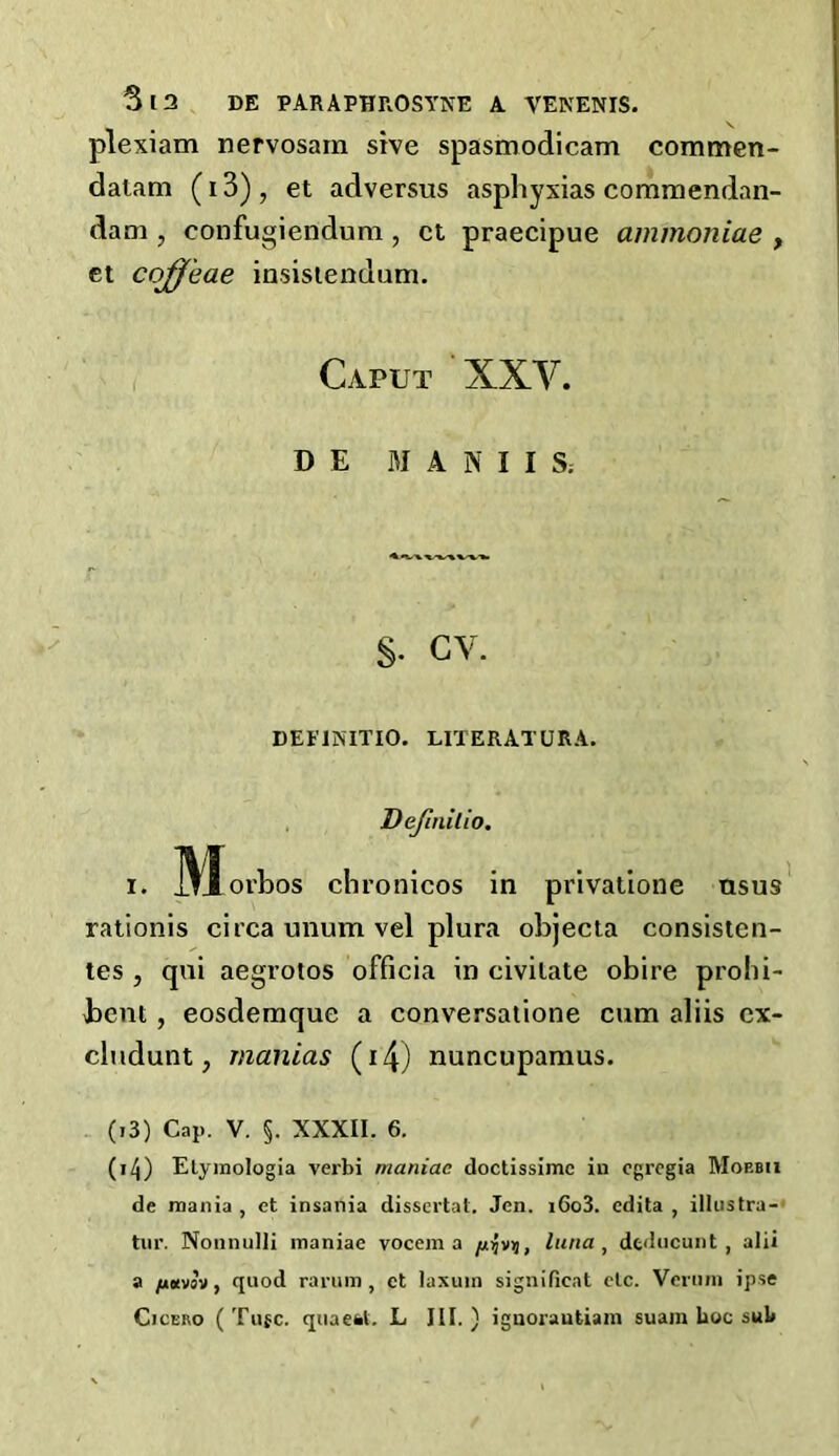 plexiam nervosam sive spasmodicam commen- datam (13) , et adversus asphyxias commendan- dam , confugiendum , ct praecipue ammoniae , et cojj'eae insistendam. Caput ‘XXV. D E MANIIS; §• GV. DEFINITIO. LITERATURA. Dejinilio. i. IVl-orbos chronicos in privatione ttsus rationis circa unum vel plura objecta consisten- tes , qui aegrotos officia in civitate obire prohi- bent, eosdemque a conversaiione cum aliis cx- cludunt, manias (i4) nuncupamus. (.3) Cap. V. §. XXXII. 6. (i4) Elymologia verbi maniac doctissimc in cgregia Moebii de mania , et insania dissertat. Jen. iGo3. cdita , illustra- tin'. Nonnulli maniac vocem a [lyvn, tuna, dtducunt , alii a juoivsv, quod rarum, ct laxum significat etc. Vcrnni ipse Cicero (Tufc. quaesl. L III.) ignorautiam suam hoc sub