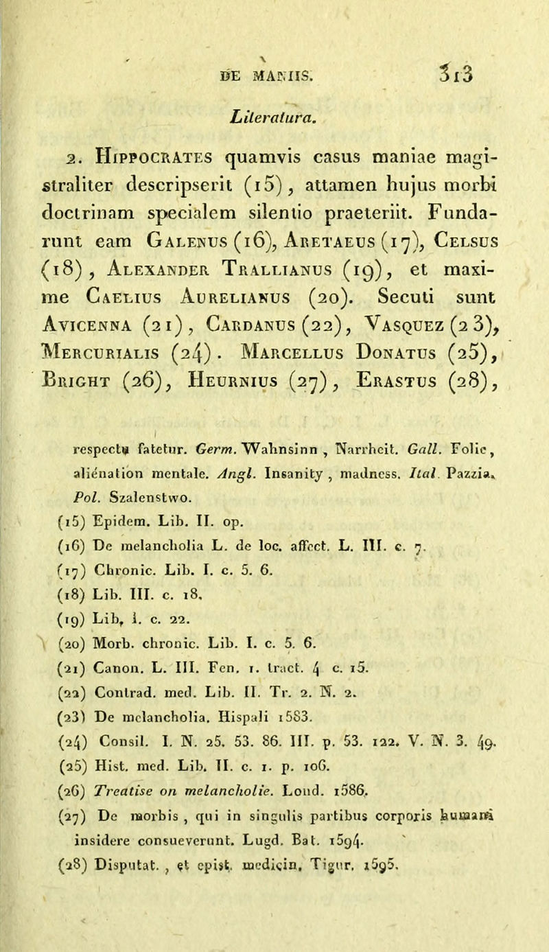 3x3 Lileratura. 2. Hippocrates quamvis casus maniae magi- straliter descripserit (i5), attamen hujus morbi doctrinam specialem silenlio praeieriit. Funda- runt earn Galenus (i6), Aretaeus (17), Celsus (18), Alexander Trallianus (19), et maxi- me Caelius Aurelianus (20). Seculi sunt Avicenna (21), Cardanus(22), Vasquez(2 3), Mercurialis (24)- Marcellus Donatus (25), Bright (26), Heurnius (27), Erastus (28), respecttj fatetnr. Germ. Wahnsinn , Narrhcit. Gall. Folie, alienation mentalc. Angl. Insanity , madness. Ilal. Pazzia, Pol. Szalcnstvvo. (i5) Epidem. Lib. II. op. (iG) De melancholia L. de loc. affect. L. III. c. 7. (17) Chronic. Lib. I. c. 5. 6. (18) Lib. III. c. 18. (19) Lib, 1. c. 22. (20) Morb. chronic. Lib. I. c. 5. 6. (21) Canon. L. III. Fen. 1. tract. \ c. i5. (22) Conlrad. med. Lib. II. Tr. 2. N. 2. (23) De melancholia. Hispali 1583. (24) Consil. I. N. 25. 53. 86. III. p. 53. 122. V. N. 3. 49. (25) Hist. med. Lib. II. c. 1. p. 10G. (2G) Treatise on melancliolie. Loud. i586, (27) De raorbis , qui in singulis partibus corporis huuaanti insidere consueverunt. Lugd. Bat. t5g4- (28) Disputat. ; «t epist. medicin, Tignr, i5g5.