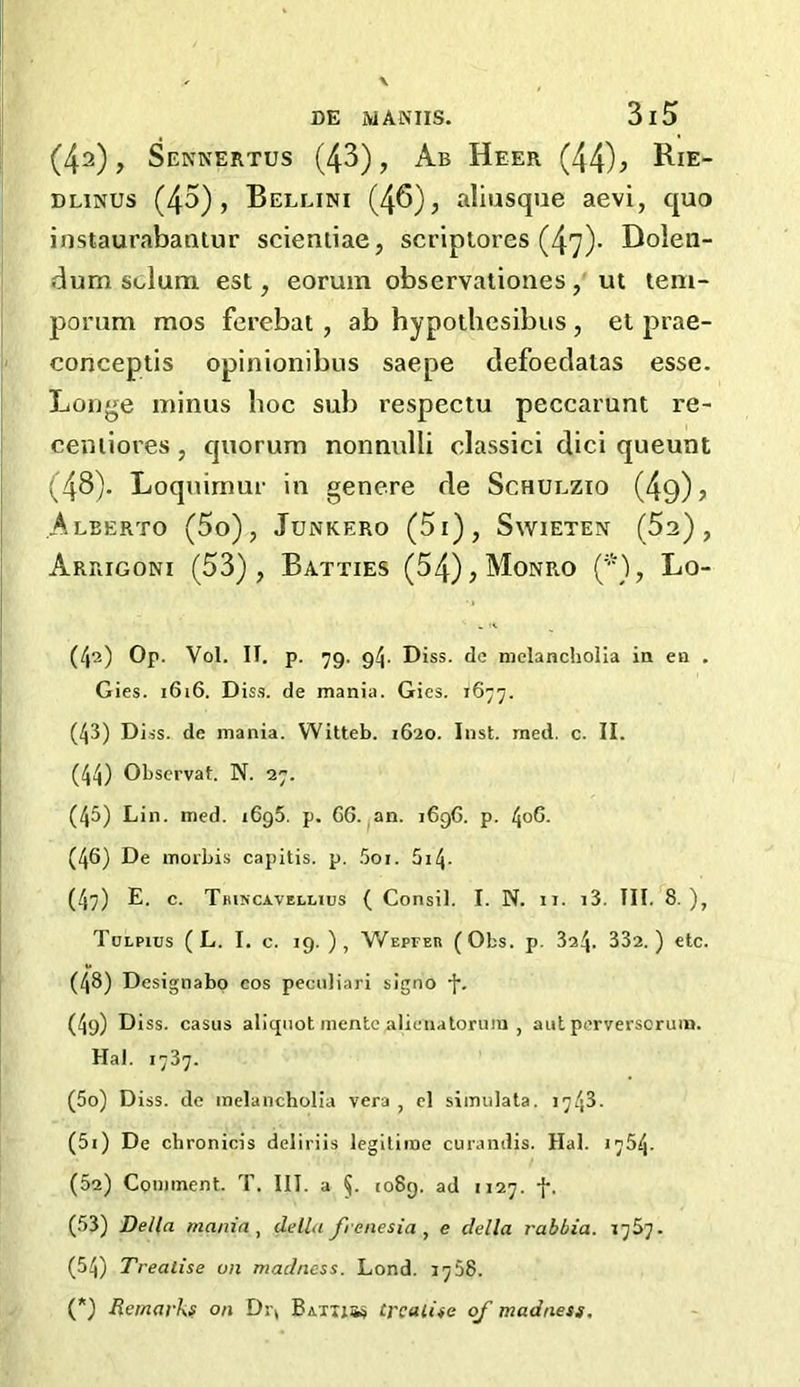 (4a), Sennertus (43), Ab Heer (44)> Bje- Dlinus (43), Bellini (46), aliusque aevi, quo instaurabantur scieniiae, scriptores (47)- Dolen- dum sclum est, eorum observationes, ut tem- porum mos ferebat , ab hypothesibus, et prae- conceptis opinionibus saepe defoedalas esse. Longe minus boc sub respectu peccarunt re- ceniiores, quorum nonnulli elassici clici queunt (48). Loquimur in genere de Schulzio (49) , Alberto (5o), Junkero (5i) , Swieten (52), Arrigoni (53), Batties (54), Monro (’*), Lo- (42) Op. Voi. it. p. 79. 94. d iss. de melancholia in en . Gies. 1616. Diss. de mania. Gies. 1677. (43) Diss. de mania. Witteb. 1620. Inst. med. c. II. (44) Obscrvat. N. 27. (45) Lin. med. 1695. p. 66. an. 1696. p. 406. (46) De morbis capitis, p. 5oi. 5z4• (47) E. c. Tjuncavellius ( Consil. I. N. it. i3. TIL 8.), Tulpius ( L. I. c. 19. ), Wepeer (Obs. p. 3o4- 332.) etc. (48) Designabo cos peculiari signo f. (4g) Diss. casus alicpiot mente alienaloruiu , autperversoruin. Hal. 1737. (50) Diss. de melancholia vera , cl siinulata. 1743. (51) De chronicis deliriis legitime curandis. Hal. 1754. (52) Comment. T. III. a §. 1089. ad 1127. f. (53) Della mania, della frenesia , e della rabbia. 1757. (54) Treatise on madness. Lond. 3758. (*) Remarks on Dr* Baths* treatise of madness.