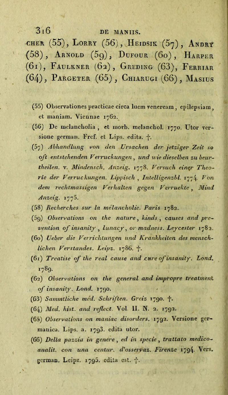 cher (55), Lorry (56), Heidsik (5^), Andry- (58), Arnold (5g), Dufour (6o), Harper (6i), Faulkner (63), Greding (63), Ferriar (64), Pargeter (65), Chiarugi (66), Masius (55) Observations practicae circa luem venereara , cpilepsiara, et maniam. Viennae 1762. (56) Dc melancholia , et morb. melanchol. 1770. Utor vcr- sione german. Frcf. et Lips, edita. f. (5y) Abhandlung von den Ursachen der jetziger Zeit so oft entstehenden Verruckungen , and wie dieselben zu beur- theilen. v. Mindensch. Anzeig. 1778. Vcrsuch einqr Theo- rie der Verruckungen. Lippiscli , Inlelligenzbl. 1774. I7on deni rechtmassigen Verhalten gegen Verruekte, Mind Anzeig. 1775. (58) Recherclies sur la melancholie. Paris 1782. (59) Observations on the nature, kinds , causes and pre- vention of insanity , lunacy, or madness. Leycester 1782. (60) Ueber die Vet richtungen und Krankheitcn des mcnsch- lichen Verstandes. Leipz. 1786. •f. (61) Treatise of the real cause and cure of insanity. Lond. 1789. (62) Observations on the general and impropre treatment of insanity. Lond. 1790. (G3) Sammtliche med. Schriften. Grciz 1790. (64) Med. hist, and reflect Vol. II. N. 2. 1792. (65) Observations on maniac disorders. 1792. Versione gcr- mauica. Lips. a. 1793. edita utor. (66) Della pazzia in genera , ed in specie, tratlalo medico- analit. con una cenlur. d'osservaz. Firenze 1794. Vers, german, Leipz. 1796. edita cst. 7.