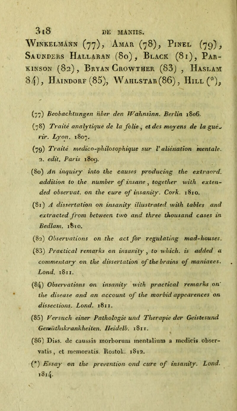 WlNKELMANN (']']), AmAR (78), PlNEL (79) } Saunders Hallaran (80), Black (8i), Par- kinson (82), Bryan Crowther (83) , Haslam 84), Haindorf (85), Wahlstab(86) , Hill (*); (77) Beobachtungen fiber den Wahnsinn. Berlin. 1806. (78) Traite analytique de la folie , etdes moyens de la gue- rir. Lyon. 1807. (79) Traite medico-philosophique sur V alienation mcntale. 2. edit. Paris 1809. (80) An inquiry into the causes producing the extraord. addition to the number of insane , together with exten- ded observat. on the cure of insanity. Cork. 1810. (81) A dissertation on insanity illustrated with tables and extracted from between two and three thousand cases in Bedlam. 1810. (82) Observations on the act for regulating mad-houses. (83) Practical remarks on insanity , to which, is added a commentary on the dissertation of the brains of matiiaees. Lond. 1811. (84) Observations on insanity with practical remarks on' the disease and an account of the morbid appearences on dissections. Lond. 1811. (85) Versuch einer Pathologie und Therapie der Geistesund Gemiithskrankheiten. Heidelb. iSn. (86) Diss. de caussis morboruni mentalium a medicis obser- vatis , ct memoratis. Rostok. 1812. (*) Essay on the prevention ond cure of insanity. Lond. 1 s 14-