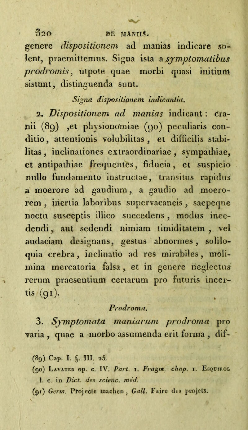 genere dispositionem ad manias indicare so- lent, praemiltemus. Signa isia a sjmptomatibus prodromis, uipote quae morbi quasi initium sistunt, distinguenda sunt. Signa dispositionem indicantin. 2. Dispositionem ad manias indicant: cra- nii (89) ,et physiono'miae (90) peculiaris con- ditio, attentionis volubilitas , et difficilis stabi- litas , inclinaliones extraordinariae , sympathiae, et antipalhiae frequentes, fiducia, et suspicio nullo fundamento instruclae, transitus rapid 11s a moerore ad gaudium, a gaudio ad moero- rem , inertia laboribus supervacaneis , saepeque noctu susceptis illico suceedens, modus ince- dendi, aut sedendi nimiam timiditatem , vei audaciam designans, gestus abnormes, solilo- quia crebra, inclinalio ad res mirabiles, moli- jnina inercatoria falsa, et in genere neglectus rerum praesentium ceriarum pro futuris incer- tis (91). Prodroma. 3. Sjmptomata maniarum prodroma pro varia , quae a rnorbo assumenda erit forma , dif- (89) Cap. I. §. III. 25. (90) Lavater op. c. IV. Part. i. Fragnt. chap. i. Esqdihol 1. c. in Diet, drs scienc. med. (91) Germ. Projecte machcn , Gall. Faire dcs projets.