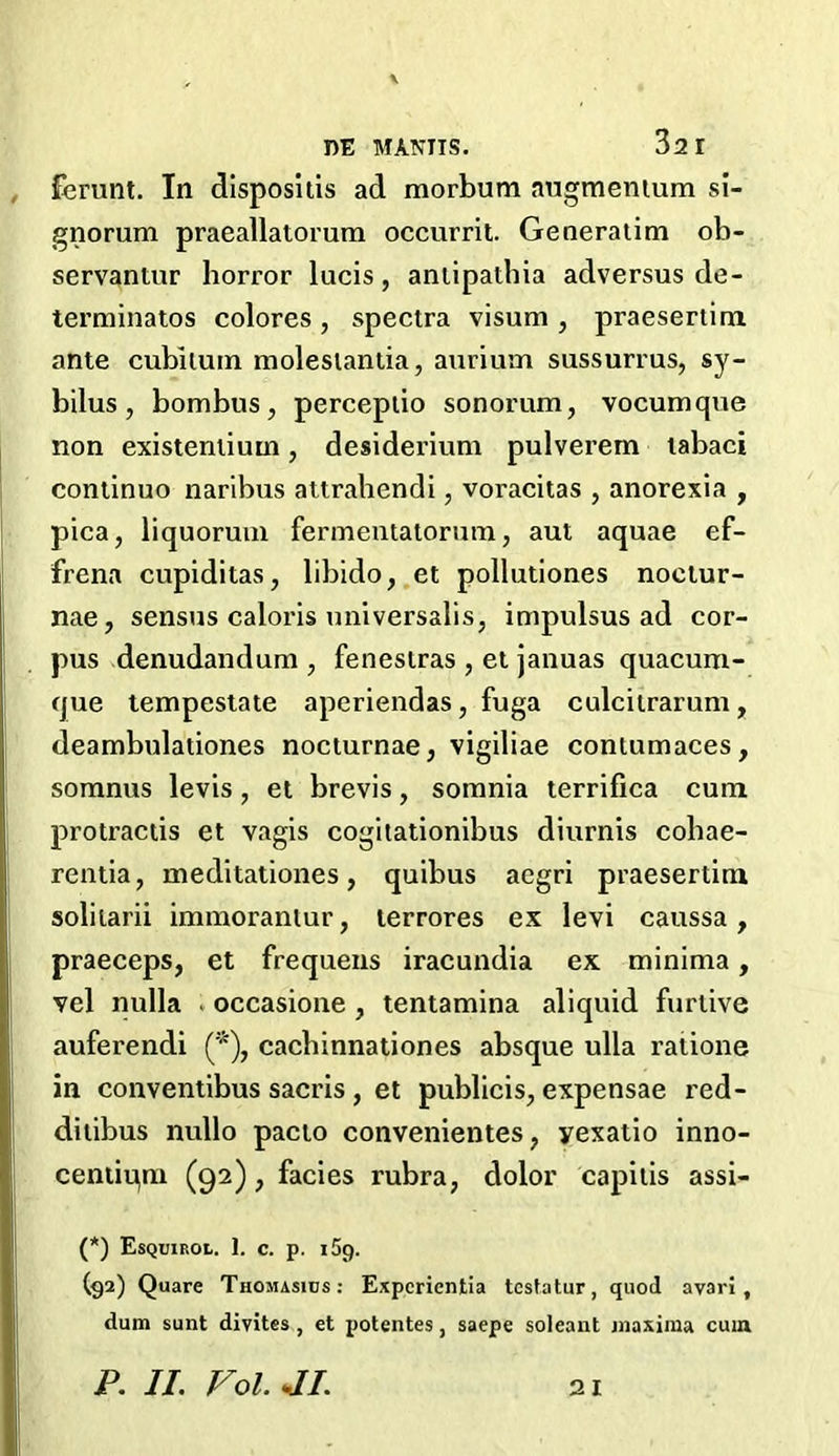 , \ DE MANUS. 32 I ferunt. In dispositis ad morbum augmentum si- gnorum praeallatorum occurrit. Generalim ob- servantur horror lucis, antipathia adversus de- terminates colores , spectra visum , praesertim ante cubiluin molesiantia, aurium sussurrus, sy- bilus , bombus, perceptio sonorum, vocumque non existentium, desiderium pulvei’em labaci continuo naribus attrahendi, voracitas , anorexia , pica, liquorum fermentatorum, aut aquae ef- frena cupiditas, libido, et pollutiones noctur- nae, sensus caloris universalis, impulsus ad cor- pus denudandum , fenestras , et januas quacum- que tempestate aperiendas, fuga culcitrarum, deambulationes nociurnae, vigiliae contumaces, somnus levis, et brevis, somnia terrifica cuna protractis et vagis cogitationibus diurnis cobae- rentia, meditationes, quibus aegri praesertim solitarii immoranlur, terrores ex levi caussa, praeceps, et frequens iracundia ex minima, vel nulla . occasione , tentamina aliquid furtive auferendi (*), cacbinnationes absque ulla ratione in conventibus sacris, et publicis, expensae red- ditibus nullo pacto convenientes, yexatio inno- centiqm (92), facies rubra, dolor capitis assi- (*) Esquirol. 1. c. p. 159. (92) Quare Thomasiijs: Expcrientia testatur, quod avari , dum sunt divites , et potentes, saepe soleant maxima cum