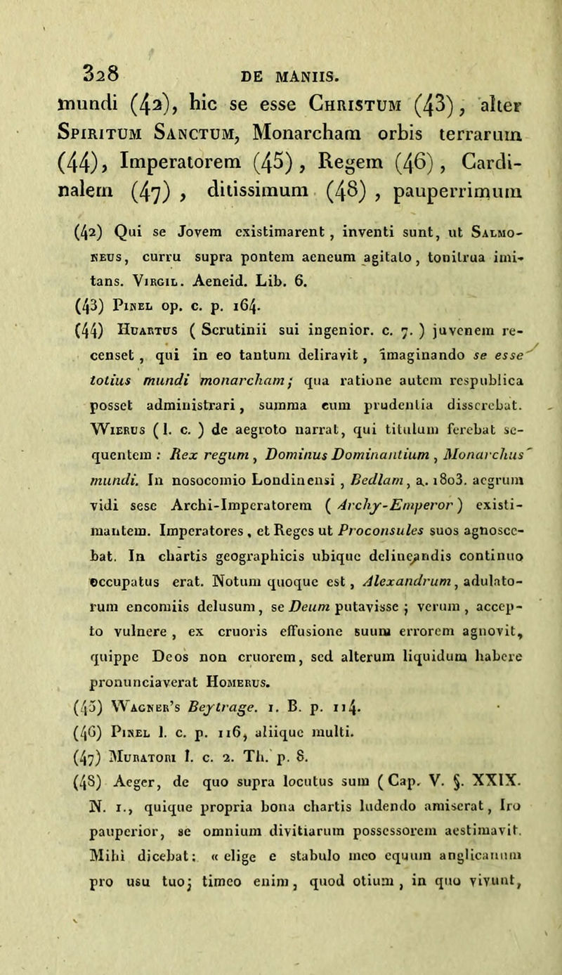 ttiundi (42), hie se esse Christum (43), alter Spiritum Sanctum, Monarcham orbis terrarum (44) > Imperatorem (45), Regem (46), Cardi- nalern (47) , ditissimum (48) , pauperrimura (42) Qui se Jovem existimarent, inventi sunt, ut Salmo- keus, curru supra pontem aencum agitato, tonilrua imi- tans. Virgil. Aeneid. Lib. 6. (43) Pixel op. c. p. 164. (44) Hdartus ( Scrutinii sui ingenior. c. 7. ) juvenem re- censet , qui in eo tantum deliravit, imaginando se esse tolius mundi monarcham; qua ratione autem respublica posset administrari, summa cum prudenlia disscrebat. Wierus (1. c. ) de aegroto narrat, qui titulum ferebat se- quentein : Rex re gum , Dominus Dominantium , Monarclius' mundi. In nosocomio Londiuensi , Bedlam , a. i8o3. aegruin vidi sese Archi-Impcratorera ( Archy-Emyeror') existi- mantem. Imperatores , et Regcs ut Proconsules suos agnoscc- bat. In ebartis geographicis ubique dcliuqandis continuo eccupatus erat. Notum quoque est, Alexandrum, adulato- runi encoiniis delusum, se Deum putavisse ; verum , accep- to vulnere , ex cruoris etTusione suum errorem agnovit, quippe Deos non cruorem, sed alterum liquidum habere pronunciaverat Homerus. (43) Wacnbr’s Beytrage. i. B. p. 114- (4G) Pixel 1. c. p. 116, aliique multi. (47) Muratori 1. c. 1. Th. p. 8. (48) Aegcr, de quo supra locutus sum (Cap. V. §. XXIX. PI. 1., quique propria bona chartis ludendo amiserat, Iro pauperior, se omnium divitiarum possessorem aestimavit. Mihi dicebat: « elige e stabulo mco cquuin anglicanmn pro usu tuoj timeo euim, quod otium , in quo viY.unt,