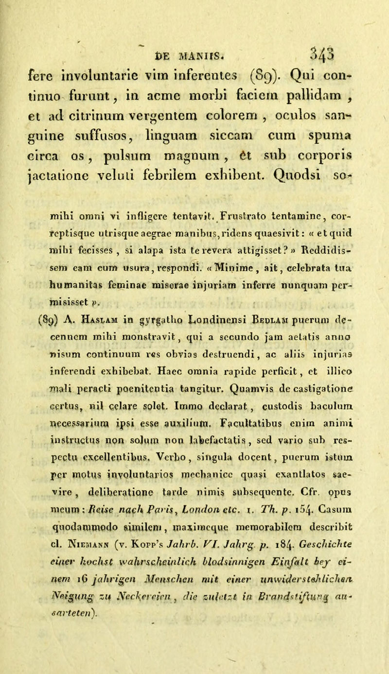 fere involuntarie vim inferentes (89). Qui con- tinue furunt, in acme morbi faciern pallidam , et ad citrinum vergentem colorem , oculos san- guine suffuses, linguam siecam cum spuma circa os, pulsum magnum , 6-t sub corporis jactatione veluli febrilem exbibent. Quodsi so- mihi orani vi infligcre tentavit. Frustrato tentaminc, cor- reptisque utrisque aegrae manibus,ridens quaesivit: «etquid mihi fecisses , si alapa ista terevera attigisset?» Reddidis- sem earn cum usura, respondi. «Minime, ait, celebrata lua humanitas feminac misorae injuriam infcrre nunquam per- misissct i>. (89) A. Haslam in gyrgalho Londincnsi Bedlam pueruni de- cenncm mihi monstravit, qui a secundo jam aetatis anno nisum continuum res obvias destruendi, ac aliis injuries inferendi exhibebat. Haec omnia rapide pcrficit, et illico Ttiali peracti poenitentia tangitur. Quamvis de castigatione ccrtus, nit cclare solet. Immo dcclarat, custodis baculum. occessariura ipsi esse auxilium. Facultatibus enim animi in struct us non solum non labefactatis, scd vario sub rcs- pcctu cxcellentibus. Vcrbo, singula docent, puerum istuin per motus involuntarios mechanicc quasi exantlatos sae- vire, deliberatione tarde nimis subsequcntc. Cfr. opus meum : fteise nach Paris, London etc. i. Th. p. 154- Casum quodammodo similem, maximeque mcmorabilera describit cl. Niemann (v. Kopp’s Jalirb. VI. Jahrg p. 184. Gescliichte einer hochsC wahrscheinlich blodsinnigen Einfalt bey ci- ttern 16 jahrieen Mcnschen mit einer unwiderstehliclisa Neigung zu Ncckerrirn , die zuletzt in Brandsiftung an- snrteten).