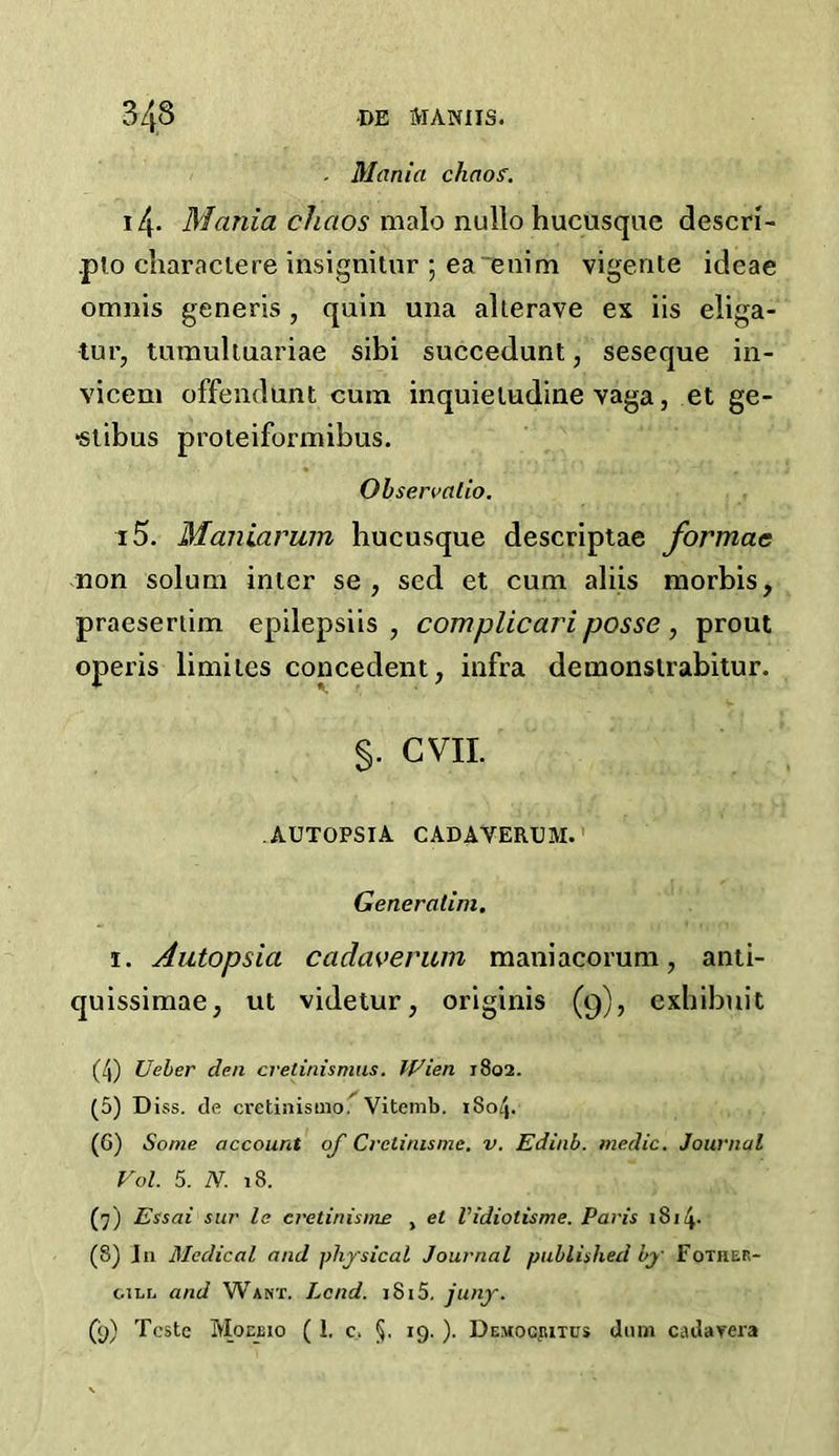 . Mania chaos. 14- Mania chaos malo nullo hucusque descri- .pto charactere insignitur ; ea enim vigente ideae omnis generis , quin una alterave ex iis eliga- tur, tumultuariae sibi succedunt, seseque in- vicem offendlint cum inquietudine vaga, et ge- •stibus proteiformibus. Observalio. i5. Maniarum bucusque descriptae formae non solum inter se , sed et cum aliis morbis, praesertim epilepsiis , complicariposse , prout opens limiles concedent, infra demonstrabitur. §. GVII. AUTOPSIA CADAVERUM. Generatim. i. Autopsia cadaverum maniacorum, anti- quissimae; ut videtur, originis (9), exhibuit (4) Ueber den cretinismus. Wien 1802. (5) Diss. tie cretinismo. Vitemb. 1804. (G) Some account op Cretinisme. v. Edinb. medic. Journal Vol. 5. N. 18. (7) Essai sur le eretinisme , et Vidiotisme. Paris 1814- (S) J11 Medical and physical Journal published by Fother- gili, and Want. I^cnd. 1815. juny. (y) Teste Moeeio ( 1. c. §. 19. ). Democjutus duns cadarera