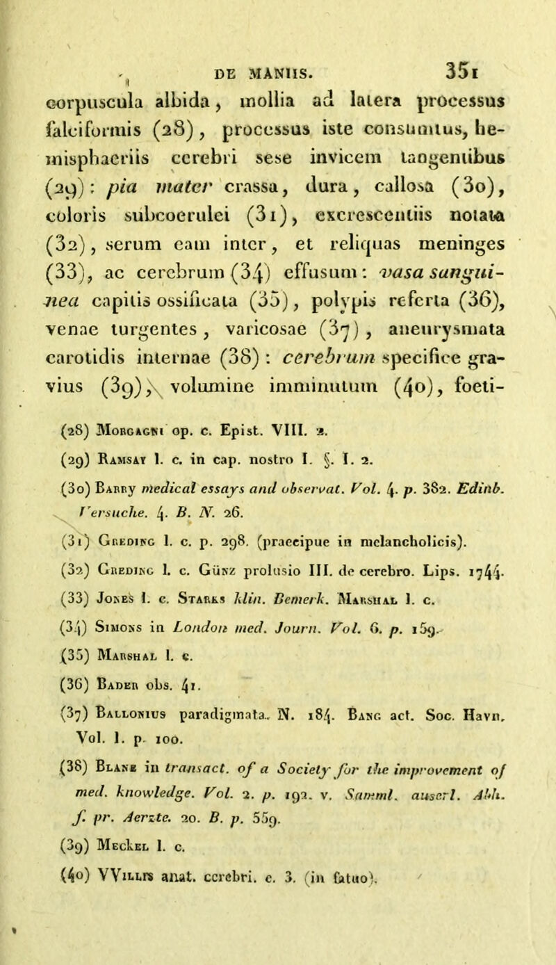 corpuscula albida, inollia ad laiera processus falciformis (28), processus iste consomtus, he- misphaeriis cerebri sese invicem laogeniibus (29): pia mater crassa, dura, callosa (3o), coloris subcoerulei (3i), excrescenliis nolata (3s), serum earn inter, et reliquas meninges (33), ac cerebrum (34) effusum : vasa sangui- ned capitis ossifieata (35), polypis refcrla (36), venae turgentes , varicosae (37), aneurysmata carotidis internae (38) : cerebrum specifice gra- vius (3q))\ volnmine imminutum (4o), foeti- (28) Morgagni op. c. Epist. VIII. 2. (29) Ramsat 1. c. in cap. nostra I. §. I. 2. (30) Barry medical essays and ubservat. Col. \. p. 382. Edinb. f'ersuche. B. N. 26. (30 G reding I. c. p. 298. (praeeipue in mclancholicis). (32) Gredikg 1. c. Gunz prolusio III. de cerebro. Lips. >744- (33) Jokes I. c. Starks Min. Bernerk. Marshal J. c. (3:|) Simons in London med. Journ. Vol. G. p. 1 Sy.- (35) Marshal I. c. (36) Bader obs. 4i. (37) Ballonius paradigmata.. N. 184. Bang act. Soc. Havn, Vol. 1. p. 100. (38) Blake in transact, of a Society for the improvement of med. knowledge. Vol. 2. p. 192. v. Samrnl. auscrl. A’di. f. pr. Aerzte. 20. B. p. 5r>g. (39) MecPkl I. c. (40) VViLLrs anat. cerebri, e. 3. (in fotuo).