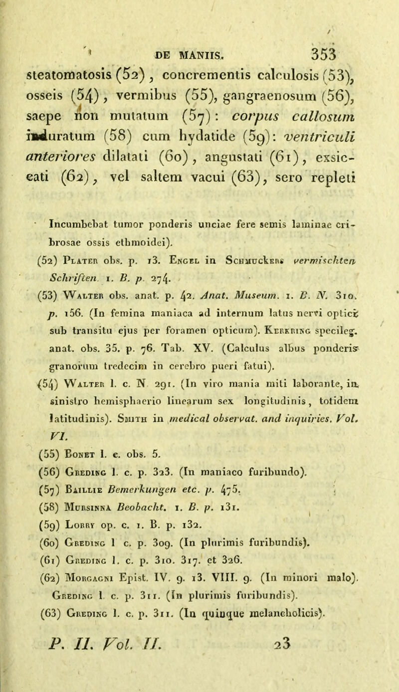 / DE MANIIS. 353 steatomatosis (52) , concrementis caleulosis (53), osseis (54) , vermibus (55), gangraenosum (56), mduratum (58) cam hydatide (59): ventriculi anteriores dilatati (60), angustati (61), exsic- eati (62), vel saltern vacui (63), sero repleti Incumbebat tumor ponderis unciae fere semis laminae cri- brosae ossis etbmoidei). (52) PLATEn obs. p. i3. Engel in ScuiiuckEns rermischtcn Schriflen. i. B. p 274. (53) Walter obs. anat. p. l\i. Anat. Museum. 1. B. IV. 3io. p. i56. (In femina maniaca ad internum latus nem optics sub transitu ejus per foramen opticura). Kekkring specileg. anat. obs. 35. p. 76. Tab. XV. (Calculus albus ponderisr granorum tredecim in cerebro pueri fatui). {54) Walter 1. c. N 291. (In viro mania miti laboranle, in. sinistro hemisphaerio linearum sex longitudinis, totidem latitudinis). Smith in medical observat. and inquiries. Vol. (55) Bonet 1. e. obs. 5. (56) Greding 1. c. p. 3a3. (In maniaco furibundo). (57) Baillie Bemerkungen etc. p. 475. (58) Mursinna Beobaclit. 1. B. p. i3i. (59) Lorrv op. c. 1. B. p. i3a. (60) Greding 1 c. p. 3og. (In plurimis furibundis). (61) Greding I. c. p. 3io. 317. ct 326. (62) Morgagni Epist. IV. 9. i3. VIII. 9. (In minori malo). Greding 1. c. p. 3n. (In plurimis furibundis). (63) Greding 1. c. p. 3n. (In quiu<jue inelancbolicis). corpus callosum vi. P. II. Vol. II. 23