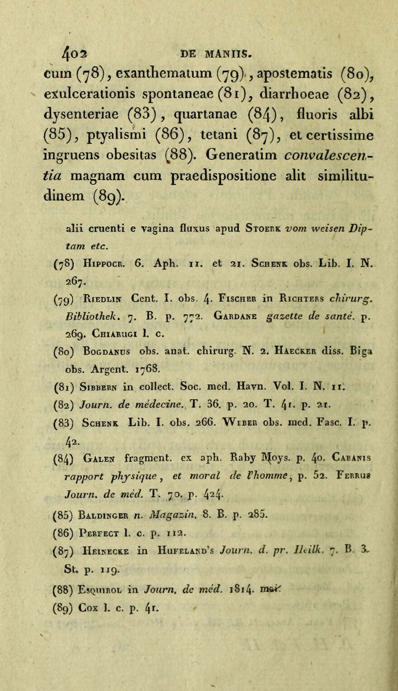 cuin (78), exanthematum (79) , aposiematis (80), exulcerationis spontaneae (81), diarrhoeae (82), dysenteriae (83), quartanae (84), fluoris albi (85), ptyalismi (86), tetani (87), et certissime ingruens obesitas (88). Generatim convalescen- tia magnam cum praedispositione alit similitu- dinem (89). alii cruenti e vagina fluxus apud Stoef.k vom weisen Dip- tam etc. (78) Hippocr. 6. Aph. ii. et 21. Schenk obs. Lib. I. N. 267. (79) Riedlin Cent. I. obs. Fischer in Richters chirurg. Bibliothek. 7. B. p. 772. Gardane gazette de sante. p. 269. Chiarugi 1. c. (80) Bogdanus obs. anat. chirurg. N. 2. Haecker diss. Biga obs. Argent. 1768. (81) Sibbern in collect. Soc. mcd. Havn. Vol. I. N. ir. (82) Journ. de medecine. T. 36. p. 20. T. t\i. p. 21. (83) Schenk Lib. I. obs. 266. Weber obs. mcd. Fasc. I. p. 42. (84) Galen fragment, ex aph. Rahy lV|oys. p. l\o. Cabanis rapport physique, ct moral de Vliomme, p. Si. Ferrus Journ. de mid. T. 70. p. 424- (85) Baldinger n. Magazin. 8. B. p. 280. (86) Perfect 1. c. p. 112. (87) Heinecke in Hufeland’s Journ. d. pr. Jhilk. 7. B 3. St. p. 119. (88) Esquirol in Journ. de mid. 1S14- (89) Cox 1. c. p. 4r.