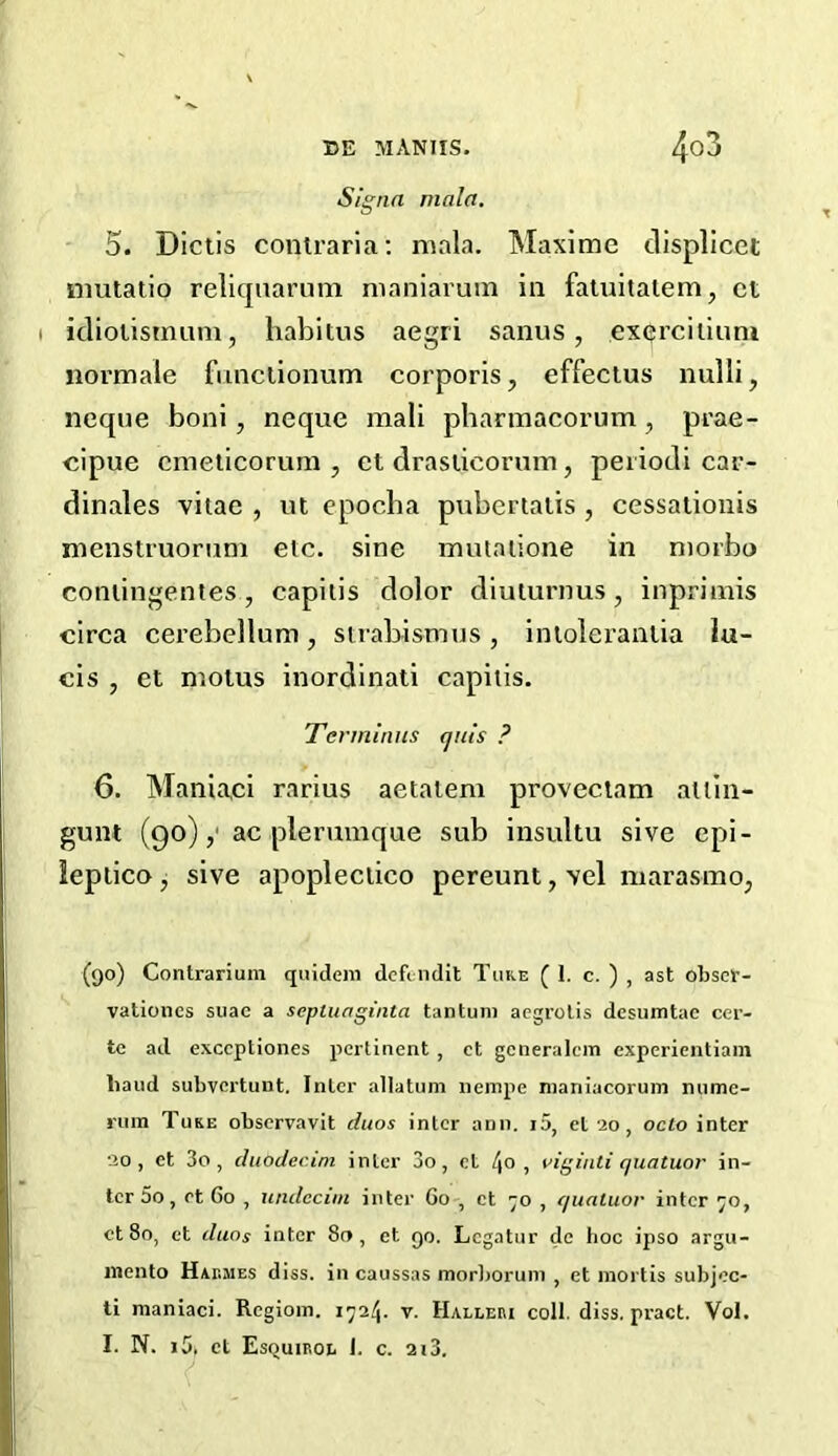 Signa mala. 5. Dictis contraria: mala. Maxime displicet mutatio reliquarum maniaruin in fatuitalern, cl idiolistnum, habitus aegri sanus , exerciliuni normale functionum corporis, effectus nulli, neque boni, neque mali pharmacorum, prae- cipue cmeticorum , et draslicorum, periodi car- dinales vitae , ut epocba pubertatis , cessationis menstruoram etc. sine mutaiione in niorbo coniingentes, capitis dolor diuturnus, inprimis circa cerebellum, strabismus, intolerantia lu- cis , et motus inordinati capitis. Terminus (jut's ? 6. Maniaei rarius aetatem proveclam allin- gunt (90),' ac plerumque sub insultu sive epi- ieptico, sive apoplectico pereunt, vel niarasmo, (90) Contrarium quideni defendit Tuke (1. c. ) , ast obser- vationcs suae a sepluaginta tan turn aegrotis desumtae cer- tc ad exccptiones pertinent , et generalcm experientiam baud subvertunt. Inter allatum nempe maniacorum nume- rum Tuke observavit duos inter anil. i5, et 20, oclo inter 20, et 3o, duodecim inter 3o, et 4°, viginti quatuor in- ter 5o, et 60 , undccim inter Go , et 70 , quatuor inter 70, et 8o, et duos inter 8t> , et 90. Legatur de hoc ipso argu- mento Hashes diss. in caussas morborum , et mortis subjec- ti maniaei. Regiom. 1724. v. Halleri coll. diss. pract. Vol. I. N. 15. ct Esquiroe J. c. 213.