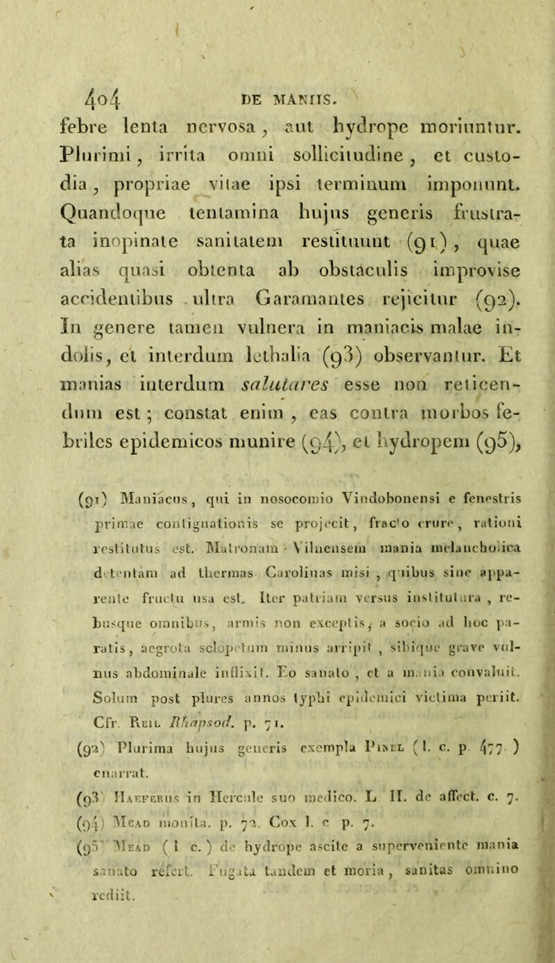 febre lenta nervosa, aut bvdropc moriuntnr. Plurimi, irrita omni sollicitudine, et cuslo- dia, propriae vitae ipsi terminum ijnpomint. Quandoqne lenlamina hujns generis frusira- ta inopinate sanitatem restituunt (91), quae alias quasi obtenia ab obstaculis improvise accideniibus ultra Garamantes rejicitnr (92). In genere tameu vulnera in maniacis malae in- dolis, cl inlerdum lelhalia (9!) observaniur. Et manias iuterdum salutares esse non relicen- dnm esl ; constat enitn , cas contra morbos fe- brilcs epidemicos munire (94), el bydropem (95), (9O Maniacus, qui in nosocomio Vindobonensi e fenestris primae contignationis se projecit, frac'o cruro, vationi rest)tutus est. Matronaii N ilnensem mania inrfaiichoiica d t 'litam ad ihcrmas Carolinas inisi , qiibus sine appa- rentc fruefcu usa est. ItiT patriain versus inslitulura , rc- busque omnibus, armis non exceplis^ a sooio ad Iioc pa- ralis, acgrota sclop turn minus arripit , sibiquc grave vul- nus abdominale inflixit. I.o sanalo , ct a mania eonvaluii. Solum post plures annos typbi epidemici vicliiua peri it. Cfr Reil Rhapsod. p. 71. (9a) Plurima hujus generis cxempla Pii<tL (I. c. p 477 ) cnarrat. (03 n aefebus in Hcrctile sun medico. L II. de afTcct. c. 7. (q4) Mead monila. p. 7a. Cox 1. c p. 7. (q.V Mead (1 c. ) d ’ hydrope ascite a supervenirnte mania sanuto refcit. I ugata tandem et moria, sanitas omnino rediit.