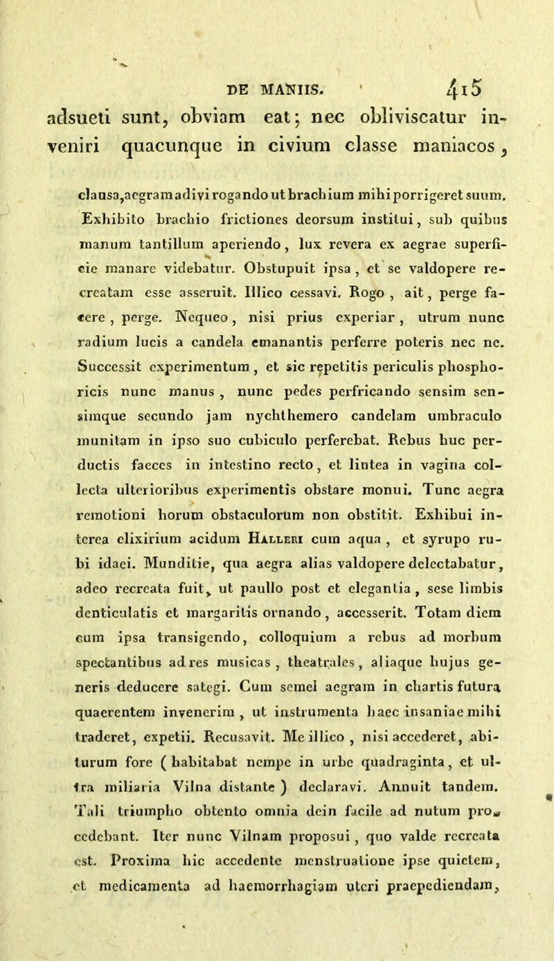 DE MAttllS. adsueti sunt, obviam eat; nec obliviscatur in- veniri quacunque in civium classe maniacos, clansa,acgramadivirogandoutbrachium mihiporrigeretsuum. Exhibito bracbio frictiones deorsum institui, sub quibus manum tantillum aperiendo , lux rcvera ex aegrae superfi- cie inanare videbatur. Obstupuit ipsa , et se valdopere re- creatam esse asseruit. lllico cessavi. Rogo , ait, perge fa- cere , perge. Nequeo, nisi prius cxperiar, utrum nunc radium lucis a candela emanantis perferre poteris nec nc. Succcssit experimentum , et sic repetitis periculis pliospho- ricis nunc manus , nunc pedes perfricando sensim sen- simque secundo jam nychthemero candelam umbraculo munitam in ipso suo cubiculo perferebat. Rebus buc pcr- ductis faeces in intestino recto, et lintea in vagina col- lecta ulterioribus experimentis obstare monui. Tunc aegra remotioni horum obstaculorum non obstitit. Exhibui in- terea clixirium acidum Halleri cum aqua , et syrupo ru- bi idaei. Munditie, qua aegra alias valdopere dclectabatur, adeo recreata fuit, ut paullo post et eleganLia, sese limbis denticulatis et margarilis ornando , acccsserit. Totam diem cum ipsa transigendo, colloquium a rebus ad morbum spectantibus adres musicas , theatrales, aliaque bujus ge- neris deducere sategi. Cum scinel aegram in chartis futura quaerentem invencrim , ut instrumenta baec insaniac milii tradcret, expetii. Recusavit. Meillico, nisi accederet, abi- lurum fore ( babitabat nempe in urbe quadraginta, ct. ul- Ira miliaria Vilna distante ) declaravi. Annuit tandem. Tali triumpho obtento omnia dein facile ad nutum pro* ccdcbant. Iter nunc Vilnam proposui, quo valde recreata est. Proxima hie accedenlc mcnstrualionc ipse quiclem, et mcdicamenta ad haeniorrhagiam uteri praepcdicudatn.