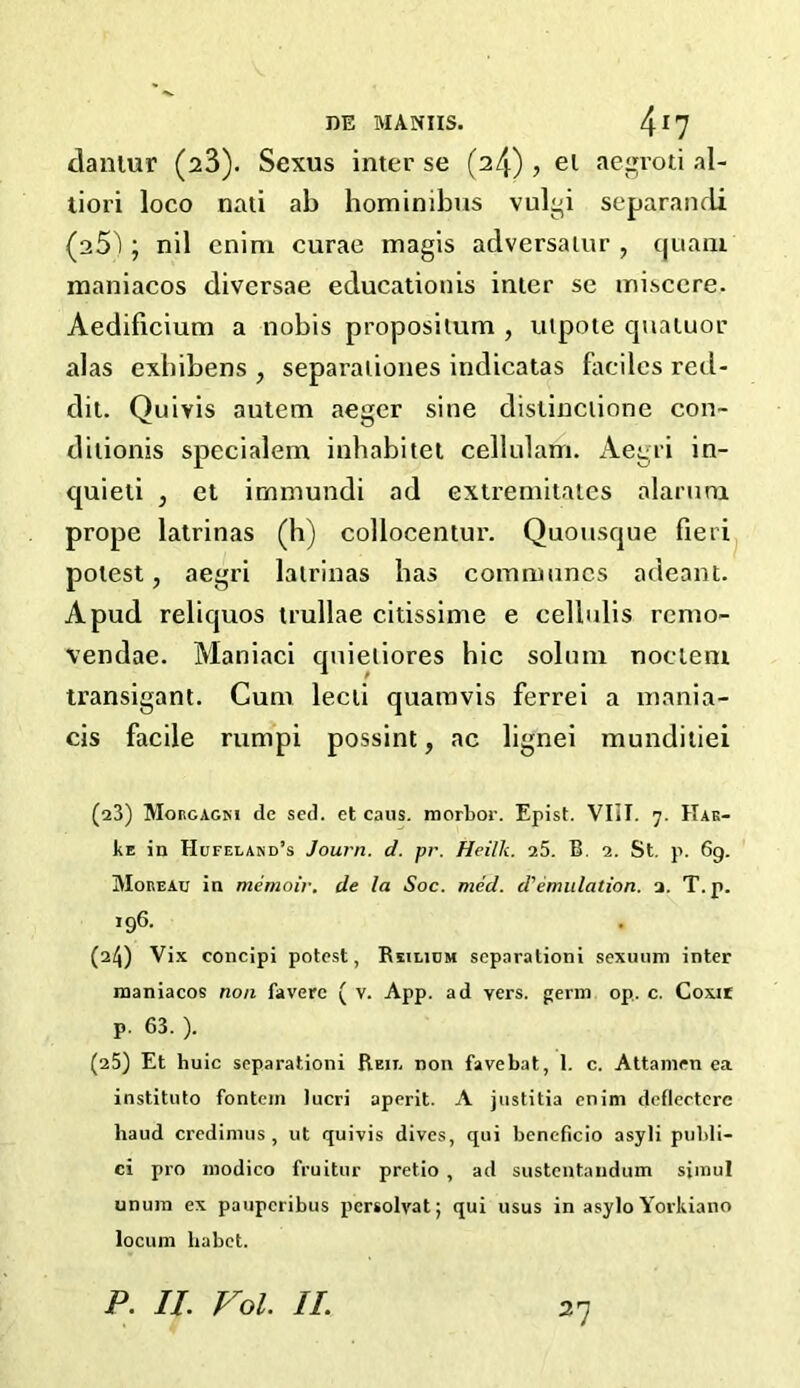 DE MANUS. 4r7 danlur (23). Sexus inter se (24) , el aegroti al- tiori loco nati ab hominibus vulgi separandi (25'); nil cnim curae magis adversalur , cjuani maniacos diversae educationis inter se misccre, Aedificium a nobis propositum , utpote quatuor alas exbibens , separationes indicatas facilcs red- dit. Quivis autem aeger sine distinctione con- ditionis specialem inhabitet cellulam. Aegri in- quieti , et immundi ad extremitates alarum prope latrinas (h) collocentur. Quousque fieri potest, aegri latrinas lias communes adeant. A pud reliquos trullae citissime e cellulis remo- vendae. Maniaci qnieliores hie solum noelem transigant. Cum lecti quamvis ferrei a mania- cis facile rumpi possint, ac lignei munditiei (23) Morgagni dc sed. et caus. morbor. Epist. VIII. 7. Hak- Ke in Hufeland’s Journ. d. pr. Heilh. 25. B. 2. St. p. 6g. Moreau in memoir, de la Soc. mcd. d'emulation. 1. T.p. 196. (2/J) Vix concipi potest, Reilium separalioni sexuum inter maniacos non faverc ( v. App. ad vers, germ op. c. Coxir p. 63. ). (25) Et huic separalioni Reil non favebat, 1. c. Attamcn ea instituto fontein lucri aperit. A justitia enim deflectere baud credimus , ut quivis dives, qui bencficio asyli publi- ci pro modico fruitur pretio , ad sustentandum simul unum ex pauperibus persolvatj qui usus in asylo Yorkiano locum habet. P. II Vol. II 2?