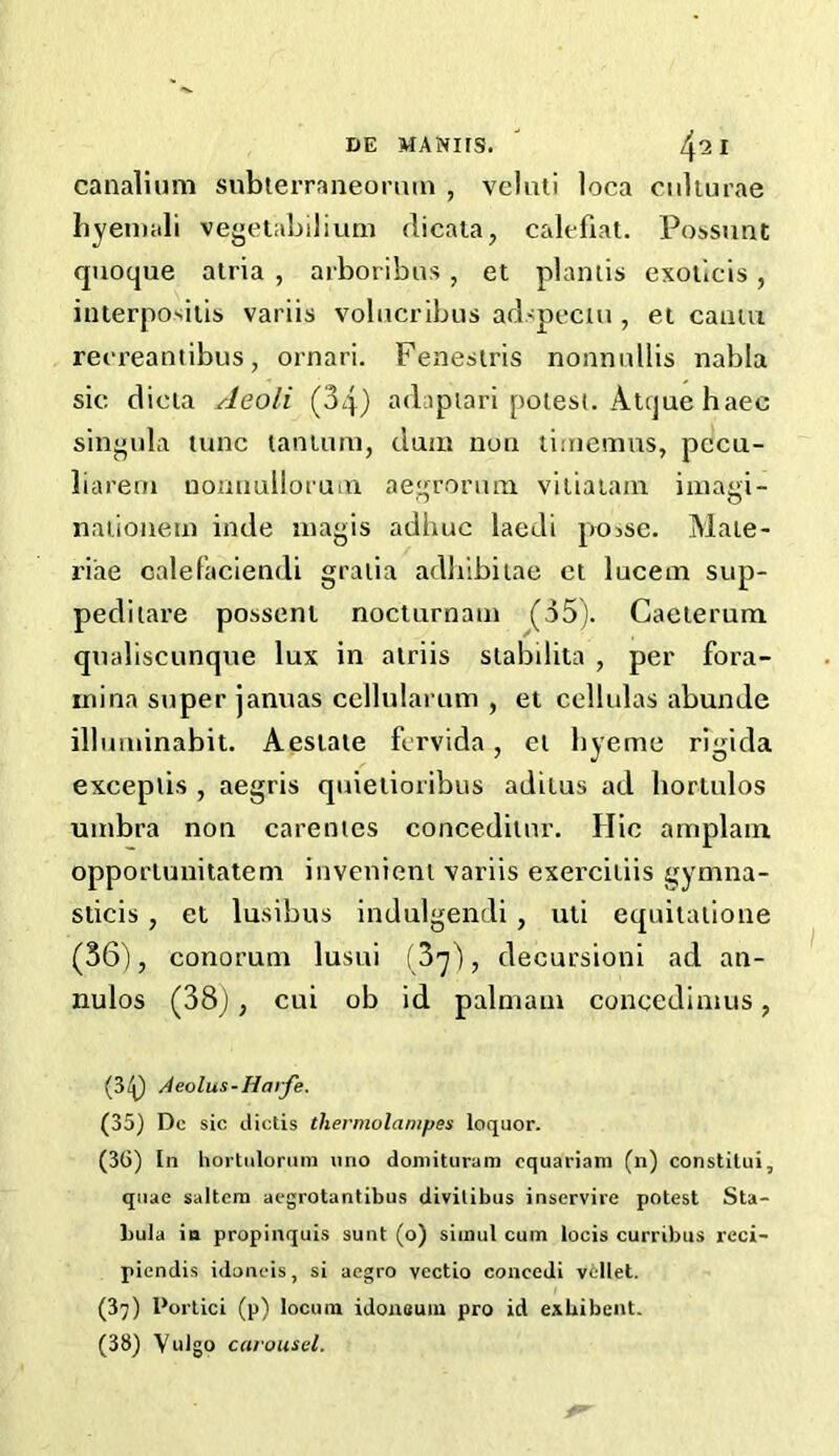 canalium subterraneonun , veluti loca culturae hyeniali vegetabilium dicata, calf fiat. Possunt quoque atria , arboribas, et plantis exoticis, interpositis variis volucribus adspectu , et camu reereantibus, ornari. Fenestris nonnullis nabla sic dicta Aeoli (34) adaptari potest. Atque haec singula tunc laniura, dum nun timemus, pccu- liareni nonnullorcnn negro nun viliatam imagi- nationein inde magis adliuc laedi posse. Mate- riae calefaciendi gratia adhibitae ct lucent sup- peditare posseni nocturnam (35). Caeterum qualiscunque lux in alriis stabilita , per fora- mina super januas cellularum , et cellulas abunde illuminabit. Aestate fervida , et hyeme rigida exceptis , aegris quietioribus adilus ad bortulos umbra non carentes conceditnr. Hie amplam opportunitatem invenient variis exercitiis gymna- sticis , et lusibus indulgendi , uti equitatione (36), conoruni lusui (3^), decursioni ad an- nulos (38), cui ob id palmani concedinius, (3<p Aeolus-Harfe. (35) Do sic dictis thermolampes loquor. (36) In hortulorum uno doniituram cquariam (n) constitui, quae saltern aegrotantibus divilibus inservire potest Sta- liula in propinquis sunt (o) siinul cum locis curribus reci- piendis iiioneis, si aegro vectio concedi vellet. (37) I’ortici (p) locum idonsum pro id exhibent. (38) Vulgo carousel.