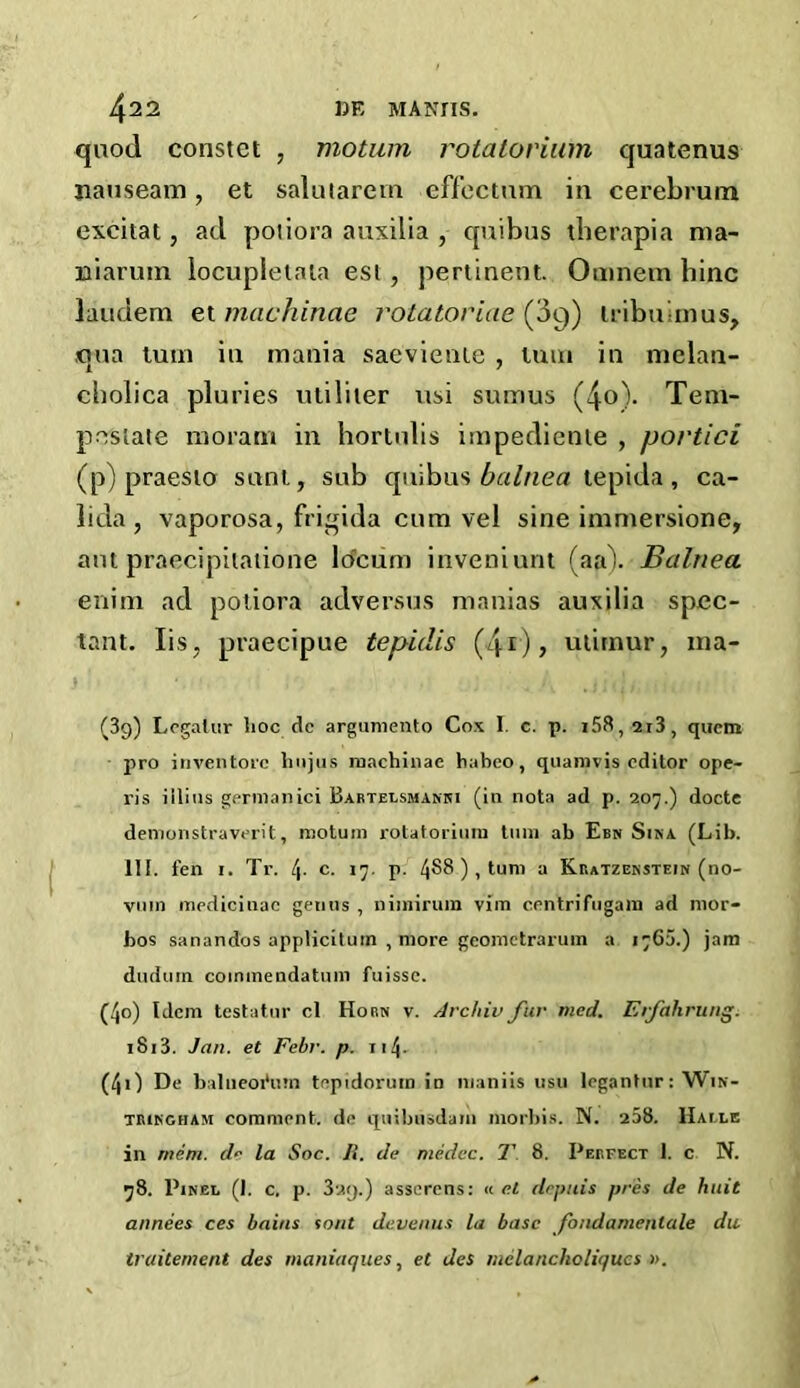 quod constet , motion rotatorium quatenus nauseam, et salutarem effectum in cerebrum excitat, ad potiora auxilia , quibus therapia ma- niaruin locupietata esi , pertinent. Omnem bine laudem et machinae rotatoriae (3q) tribu inus, qua turn in mania saeviente , turn in melan- cbolica pluries utiliter usi sumus (4o). Tem- p-estate moram in hortulis impedienie , portici (p) praesto sunt, sub quibus balnea tepida, ca- lida , vaporosa, frigida cum vel sine immersione, ant praecipitatione locum inveniunt (aa). Balnea enim ad poiiora adversus manias auxilia spec- tant. Iis. praecipue tepidis (4r)> utirnur, xna- (39) Legalur lioc de argumento Cox I. c. p. i58,2i3, quern pro inventorc tinjus machinae habeo, quamvis editor ope- ris iilius germanici Bartelsmanki (in nota ad p. 207.) docte demonstraverit, motuin rotatorium turn ab Een Sina (Lib. III. fen 1. Tr. t\. c. 17. p. 488 ), turn a Kratzenstein (no- vum medicinae genus , nimirum vim centrifugal® ad mor- bos sanandos appticituin , more geometrarum a 176a.) jam dudurn coinmendatum fuisse. (40) Idem testator cl Horn v. Arckiv fur meet. Erfahrung. 1813. Jan. et Febr. p. 114 - (40 De balneoibnn teptdorurn in 111 an iis usu legantur: Win- tringham comment, de quibusdam morbis. N. 258. Haile in mem. de la Soc. Ii. de medec. T 8. Perfect 1. c N. 78. Pinel (J. c. p. 3'Ay.) asserens: « el depuis pres de hint annees ces bains tout devenus la base fondamenlale du traitement des maniaques, et des nielancholiqucs ».