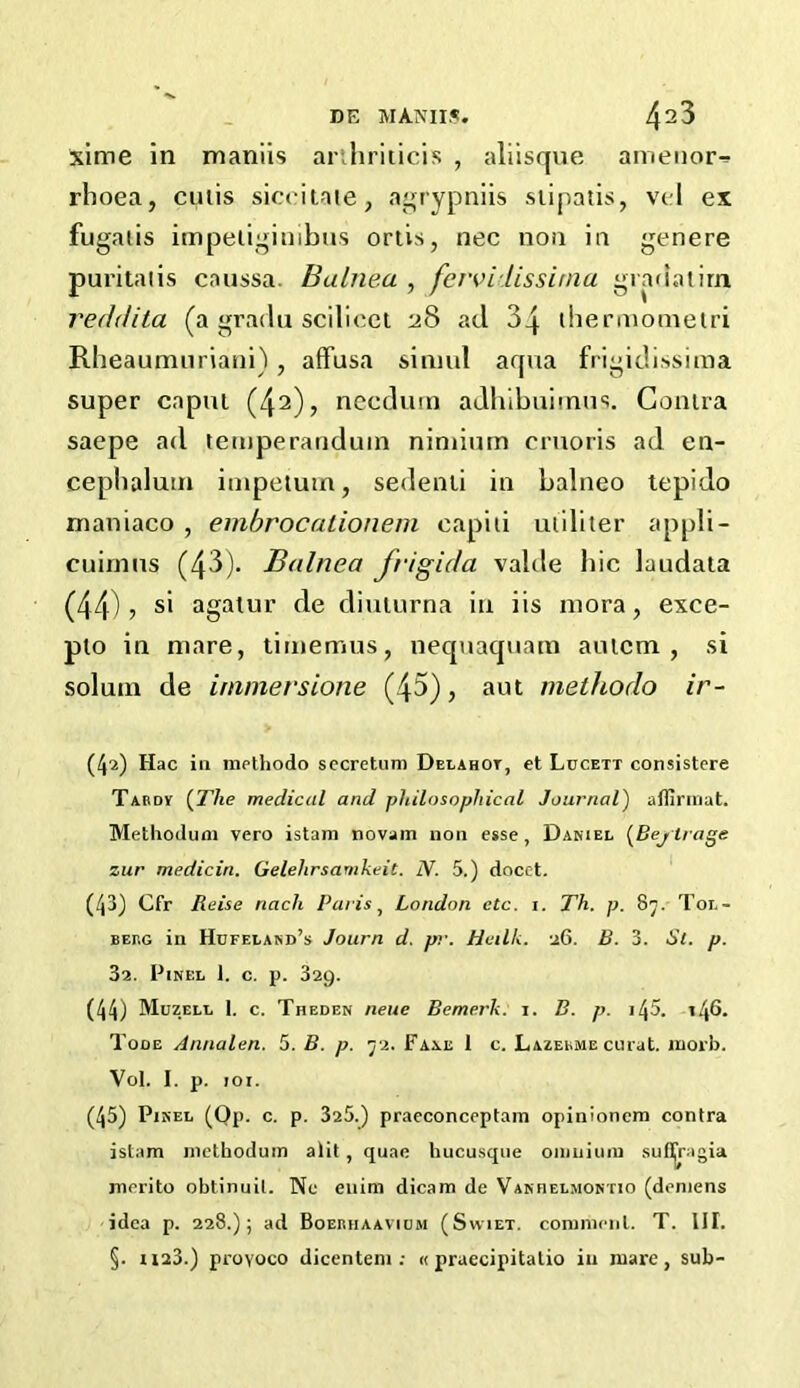 xime in maniis arihriticis , aliisque amenor^ rhoea, cutis siceitate, agrypniis siipatis, vcl ex fugatis impetiginibus ortis, nec non in genere puritatis caussa. Balnea , fervilissitna gradatim reddita (a gradu scilicet 28 ad 3q thermometri Rheaumuriani), affusa sinml aqua frigidissima super capul (42)> necdum adhibuimus. Contra saepe ad temperanduin niniium cruoris ad en- cephalutn impetuin, sedenti in balneo tepido maniaco , embrocationein capiti utiliter appli- cuimus (43). Balnea Jrigida valde hie laudata (44)? s* agatur de diuturna in iis mora, exce- plo in mare, timemus, nequaquam autem , si solum de immersione (45), aut methodo ir- (4^) Hac in methodo secretion Delahot, et Ldcett consistere Tabdv {The medical and philosophical Journal) affirmat. Methodum vero istam novam non esse, Daniel (Bejtrage zur medicin. Gelelirsamkeit. N. 5.) docet. (43) Cfr Reise riach Paris, London etc. 1. Th. p. 87. Tol- bePiG in Hdfeland’s Journ d. pr. Heilk. 26. B. 3. St. p. 3a. PlNEL 1. C. p. 329. (44) Muzell 1. c. Theden neue Bemerk. 1. B. p. i45. 146. Tooe Annalen. 5. B. p. 72. Fane 1 c. Lazekme curat, inorb. Vol. I. p. joi. (45) Pxnel (Qp. c. p. 325.) praeconceptam opinionem contra istam methodum alit , quae hucusque omnium sufi^ragia merito obtinuil. Ne enim dicam de Vanheljiontio (deniens idea p. 228.); ad Boeiuiaavium (Swiet. comment. T. III. §. 1123.) proyoco dicentem : « praecipitatio in mare, sub-