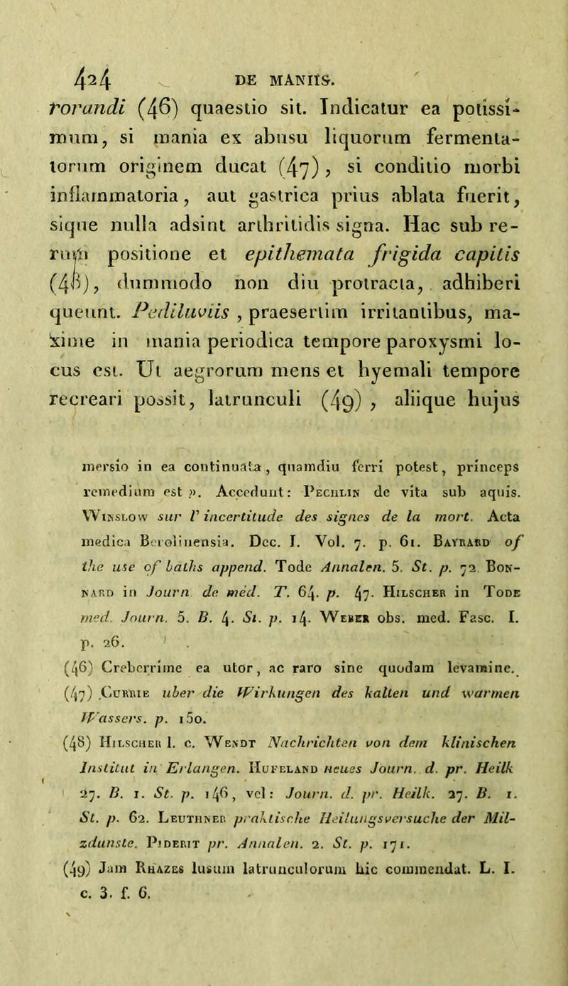 Vorandi (46) quaestio sit. Tndicatur ea potissi- mum, si mania ex abusu liquorum fermenta- lorum originem ducat (47) ? si conditio niorbi infiarnmatoria, aut gastrica prius ablata fuerit, sique nulla adsint arthritidis signa. Ilac sub re- rum positione et epithemata frigida capitis (4B), dummodo non diu protracia, adhiberi queunt. Pediluviis , praeserlim irritanlibus, ma- xime in mania periodica tempore paroxysmi lo- cus cst. Ut aegrorum mens et hyemali tempore recreari po^sit, latrunculi (49) , aliique hujus memo iD ea continual*, quamdiu ferri potest, princeps remedium est ». Acceduut: Pechlin dc vita sub aquis. Winslow sur V incertitude des signcs de la mort. Acta medic* Bcrolinensia. Dec. I. Vol. 7. p. 61. Bayrard of the use of laths append. Tode Annalcn. 5. St. p. 73 Bon- nard in Journ de med. T. 64. p. 47- Hilscher in Tode rned. Journ. 5. B. t\. Si. p. i\. Weber obs. med. Fasc. I. р. 26. (46) Creberriine ea utor, ac raro sine quodam levaminc. (47) Currie uber die IFirkungen des kalien und warmen Wassers. p. i5o. (48) Hilscher 1. c. Wendt Naclirichten von deni klinischen Ins tint t in'Erlangen. Hufeland ncues Journ. d. pr. Heilk 27. B. 1. St. p. 1 (\G, vcl: Journ. d. pr. Heilk. 37. B. 1. St. p. 62. Leutiiner praktisr.he Heilungsversuclie der Mil- zdunste. Pjderit pr. Annalen. 2. St. p. 171. (4s) Jam Rhazes lusum latrunculorum liic cominendat. L. I. с. 3. f. 6.