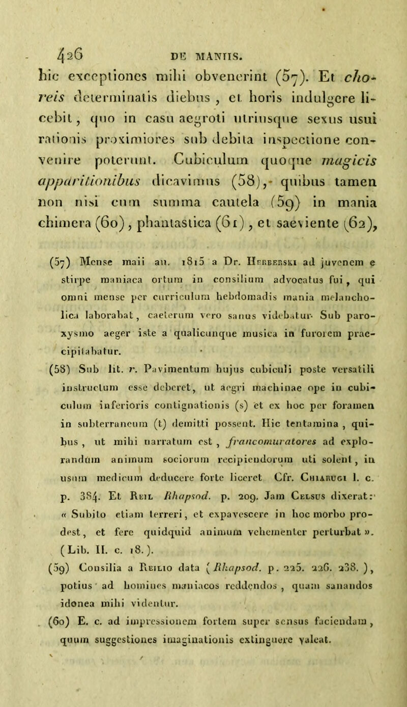 hie exoepliones milh obvenerint (S'j). Et cho- rds deierniinatis diebus , el. horis indulgcre li- cebii, quo in casu aegroti utriusque sexus usui raiioiis proximiores sub Jebila inspectione con- venire potemnt. Cubiculutn quoque magicis appetrilionibus dicavimus (58),- quibus tamen non nisi cum summa cautela (5q) in mania chimera (60) , phantastica (61), et saeviente ^62), (57) Mense maii an. i8i5 a Dr. Hrr.BF.r.sKi ad juvenem e stirpe maniaca ortura in consilium advocalus fui , qui onini mense per curriculum hebdomadis mania melancho- lic.i laborabat, caeterum vero sanus videbatur- Sub paro- xysm© aeger iste a qualicunque jnusica in furoicm prae- cipilabatur. (58) Sub lit. r. Pavimentum hujus cubiculi poste versatile instruclum esse deberet, ut aegri machinae ope in cubi- culum inferioris contignationis (s) et ex hoc per foramen in suhterruneum (t) deinitti possent. Hie tentamina , qui- bus , ut mihi narratum est , fvancomuratores ad explo- randum animum sociorum recipieudorum uti solenl , in usnm mediciim deduccre forte liccret Cfr. CiiiAnuci 1. c. p. Et Reil ftluipsnd. p. 209. Jam Celsus dixerat:' « Subjlo etiani lerreri, et expavesccre in hoc morbo pro- dest, et fere quidquid animum vehementcr pcrlurbut ». (Lib. II. c. 18.). (09) Consilia a Reilio data ( Rkapsod. p. 228. 226. 2j8. ), potius ad homines maniacos reddendos , qua;n sanandos idonea mihi videnlur. (60) E. c. ad iuipressioncm forleru super sensus faciendum , quum suggestioues imagiuationis cxtiiiguere yaleat.