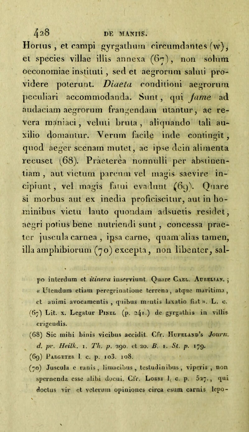 /f28 DE MANI1S. Horlus , et campi gyrgathum eircumdantes fw), et species villae illis annexa (6n), non solum oeconomiae instiiu.li , sed et aegrorum salmi pro- videre poterunt. Diaeta condition! aegrorum peculiari accommodanda. Sunt, cpii jame ad audaciam aegrorum frangendain utantur, ac re- vera mJniaei, veluti bruia, aliqnando tali au- xilio 4°mamur. Verum facile inde contingit , quod ti eger scenam mutet, ac ipse dein alimenta recuset [6S). Praeterea nonnulli per abstinen- tiam , aut victual parenm vel magis saevire in- cipiunt, vel magis fatui evaduht (6g\ Quare si morbus aut ex inedia profieiscitur, aut in ho- in ini bus victu lauto quondam adsuetis residet, aegri potius bene manendi sunt, concessa prae- tor juscula carnea , ipsa carn&, quarn alias lamen, ilia amphibiorum (70) excepta, non libenter, sal- po interdum et itinera inserviunt Quare Cael. Aubeeian. ; « Ulendum etiam perogrinalionc tcrrena, atquc maritima, ct atiimi avocamcntis , quibus m -utis lu*atio fiat ». L. o. (67) Lit. x. Lcgatur Pinel (p. .) da gyrgathis in villis erigeudis. (68) Sic ini hi binis vicibus accidit. Cfr. Hufeeand’s Jo urn. d. pr. Heilk. 1. Th. p. •290. et 20. B. 1. St. p. 179. (69) Pabgeteb 1 c. p. io3. 108. (70) Juscula c ranis, limacibus , testudin ibus , vipcris , non spcrnenda esse alibi ducui. Cfr. Lobby 1. c. p. 5-27., qui doctus vir et velennn opiuiones circa esum carnis lepo-