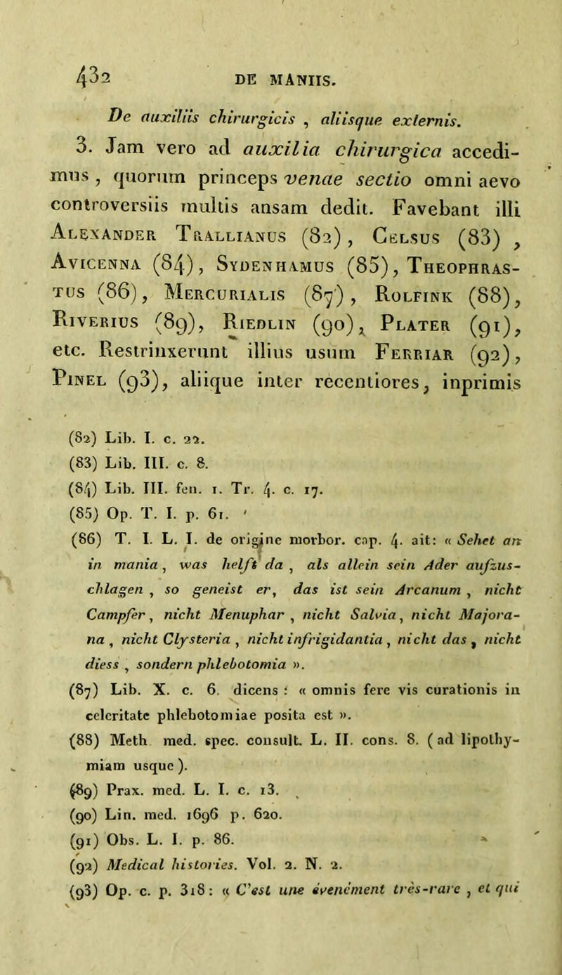 De auxiliis chirurgicis , aliisque ex/ernis. 3. Jam vero ad auxilia chirurgica accedi- mns , quorum priuceps venae sectio omni aevo controversiis inultis ansam dedit. Favebant illi Alexander Trallianus (82), Celsus (83) , Avicenna (84), Sydenhamus (85), Theophras- tus (86), Mercurialis (87), Rolfink (88), Riverius (89), Riedlin (90) * Plater (91), etc. Restriuxerunt illi us usum Ferp.iar (92), Pinel (93), aliique inter reccntiores, inprimis (82) Lib. I. c. 22. (83) Lib. lit. c. 8. (8/,) Lib. III. fen. 1. Tr. 4. c. 17. (85) Op. T. I. P. 61. ' (86) T. I. L. I. de origjnc morbor. cap. 4- ait: « Sehet an in mania, was helft da , als allcin scin Ader aujzus- chlagen , so geneist er, das ist sein Arcanum , nicht Campfer, nicht Menupliar , nicht Salvia, nicht Majora- nn , nicht Clystcria , nicht infrigidantia , nicht das , nicht diess , sondern phlebotomia ». (87) Lib. X. c. 6. dicens : « omnis fere vis curationis in celcritatc phlebotomiae posita est ». (88) Meth med. spec, consult. L. II. cons. 8. (ad lipolhy- miam usque ). (89) Prax. med. L. I. c. i3. (90) Lin. med. 1696 p. 620. (91) Obs. L. I. p. 86. » (92) Medical histories. Vol. 3. N. 2. (98) Op. c. p. 318: « C’esl une evencmenl tres-rare , el qui