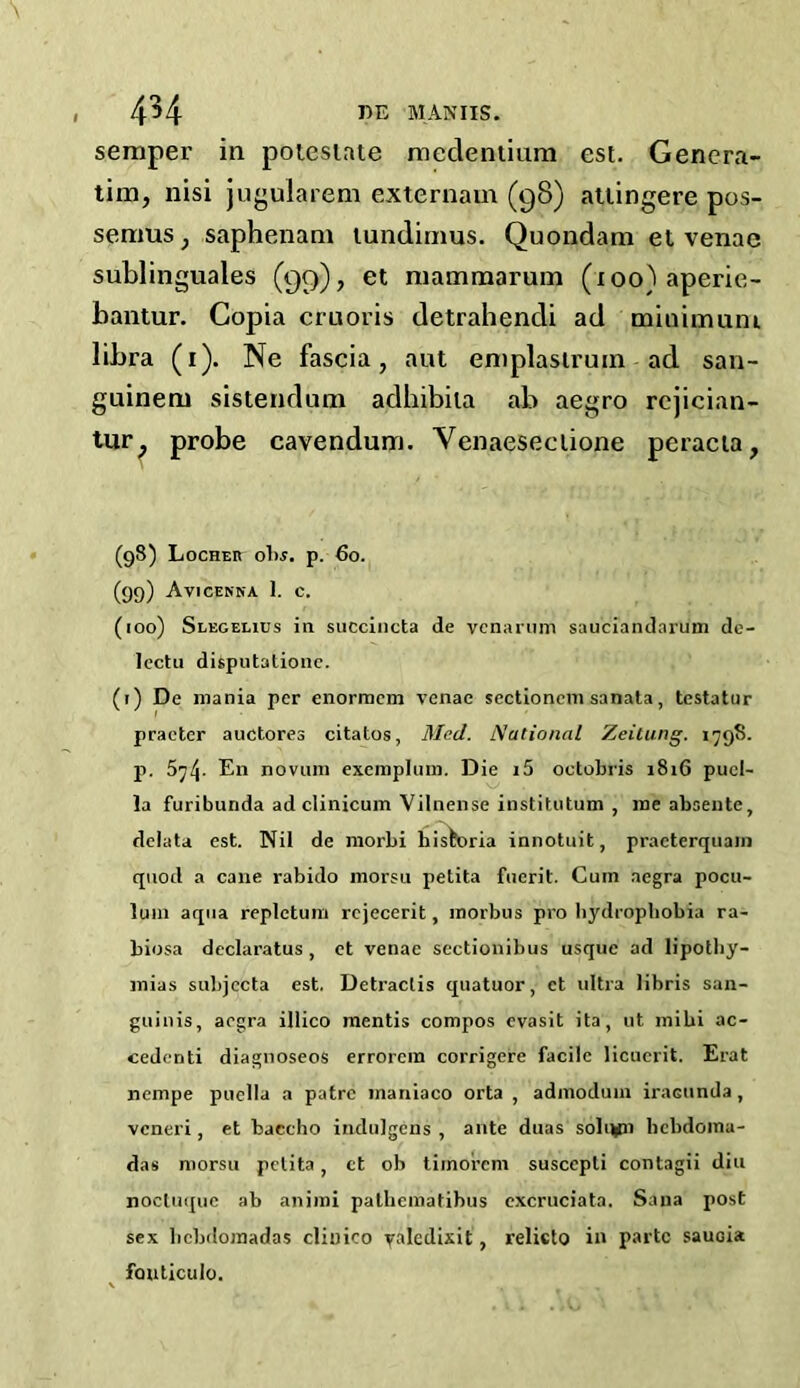 semper in poiesiate meclentium est. Genera- ting nisi jugularem externam (98) attingere pos- seraus; saphenani tundimus. Quondam et venae sublinguales (99), et mammarum (loo)aperie- bantur. Copia cruoris detrahendi ad minimum libra (1). Ne fascia, aut emplasirum ad san- guinem sistendum adhibila ab aegro rejician- tur; probe cavendum. Venaeseeiione peracia, (98) Locher obs. p. 60. (99) Avicenna I. c. (100) Slegelius in succincta de vcnarum sauciandnrum de- lectu disputationc. (1) De mania per enormcm venae sectionem sanata, testator practer auctores citatos, Med. National Zeitung. 1798. p. 574. En novum exemplum. Die i5 oetobris 1816 puel- la furibunda ad clinicum Vilnense institutum , me absente, deiata est. Nil de morbi hisfcoria innotuit, praeterquam quod a cane rabido morsu petita fueril. Cuin aegra pocu- luin aqua repletum rcjecerit, morbus pro hydrophobia ra- biosa declaratus , et venae sectionibus usque ad lipothy- mias subjccta est. Detraclis quatuor, et ultra libris san- guinis, aegra illico mentis compos evasit ita, ut mibi ac- cedenti diagnoseos errorcm corrigere facile licuerit. Erat nempe puella a patre inaniaco orta , admoduin iracunda, veneri, et baccho indulge ns , ante duas sohwn bcbdoina- das morsu petita, et ob timorem suscepli contagii diu noctuque ab animi palhematihus excruciata. Sana post sex bebdoraadas cliuico yaledixit, relicto in parte sauoia fouticulo.