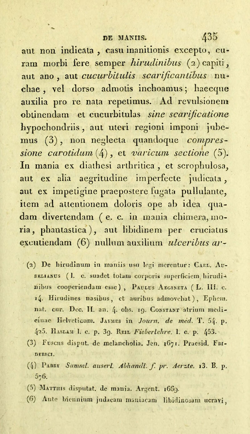 BE MANUS. 4^ aut non indicata , casu inanitionis excepto, cu- ram rnorbi fere semper hirudinibus (2)capiti, aut ano , aut cucuvbilulis scarificantibus nu- chae , vel dorso admolis inchoamus; haecque auxilia pro re nata repetimus. Ad revulsionem obtinendam et cucurbitulas sine scarijicatione hypochondriis , aut uteri regioni imponi jube- mus (3), non neglecta quandoque compres- sione carotidum (4), et varicum sectione (5). In mania ex diathcsi artbritica , et scrophulosa, aut ex alia aegritudine irnperfecte judicata, aut ex impeiigine praepostere fugata pullulante, item ad attentionem doloris ope ab idea qua- dam divertendam ( e. c. in mania chimera, mo- ria, phantastica), aut libidinem per cruciatus exeutiendam (6) nullum auxilium ulceribus ar~ (2) De hirudinum iti nianiis usu logi mcrentur: Cam,. Au- rf.liands ( 1. c. suadct totain corporis superficiem hirudi-» nibus cooperiendam esse) , Paulus Aegineta ( L. III. c. i4- Hirudines nasibus, et auribus admovc])at), Epheiu. nat. cnr. Dec. TI. an. 4- obs. 19. Constant atrium inedi- cinae Iiclveticum. Javmes in Journ. de tried. T. 54- p. 42.5. IIaslam 1. c. p. 3g. Reil Ficberlchre. 1. c. p. 453. (3) Fuscns disput. de melancholia. Jen. 167 r. Pracsid. Fni- DER1CI. (4) Parry Samml. auserl. Ahliandl. f pr. Aerzle. i3. B. p. 576. (5) Matthis ilispntat. de mania. Argent. 1669. ((>) Ante bicunium judacam maniacam libidinosani ucravi f