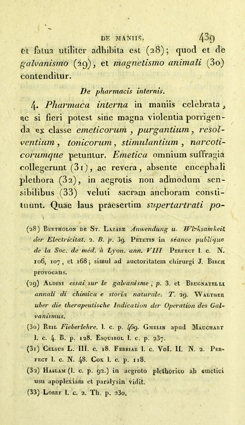 pt falua utiliter adhibita est (28); quod et dc galvanismo (29); et magrietisino animali (3o) contenditur. De pharmacis inlernis. 4. Pharmaca interna in maniis celebrata, t*c si fieri potest sine magna violentia porrigen- da ex classe emeticorurh , purgantium, resol- ventium , tonicorum, stimulantium , narcoti- corumaue petuntur. Emetica omnium suffragia collegerunt (3i), ac revera, absente encephali plethora (32), in aegrotis non admodum sen- sibilibus (33) veluti sacrarn anchoram consti- tuunt. Quae laus praesertim supertartrati po- (28) Bep.tholon de St. Lazare Anwendung u. IL'Irksamkeit; der Electricitat. i. B. p. 3g. Petetin in seance pubhaue de la Soc. de med. a Lyon. ann. VIII Perfect 1. c. N. 106, 107, ct 168; simul ad auctoritatem chirurgi J. Birch provocans. (29) Aldini essai sur le galvanisme , p. 3. et Brugnatelh annali di chimica e storia naturale. T. 29. Waltiief, uber die tlierapeutisclie Indication der Operation des Gal- vanismus. (30) Reie Fieberlehre. 1. c. p. 469- Gmelin apud Mauchart 1. C. 4- B. p. 128. Esquirol I. c. p. 237. (31) Celsus L. III. c. 18. Ferriar 1. c. Vol. II. N. 2. Per- fect 1. c. N. 48. Cox 1. c. p. 118. (32) Haslam (1. c. p. 92.) in acgroto plethorico at> emctici usu apoplexiata et paralysin vidit. (33) Lorry l. c. 2. Th. p. a3o.