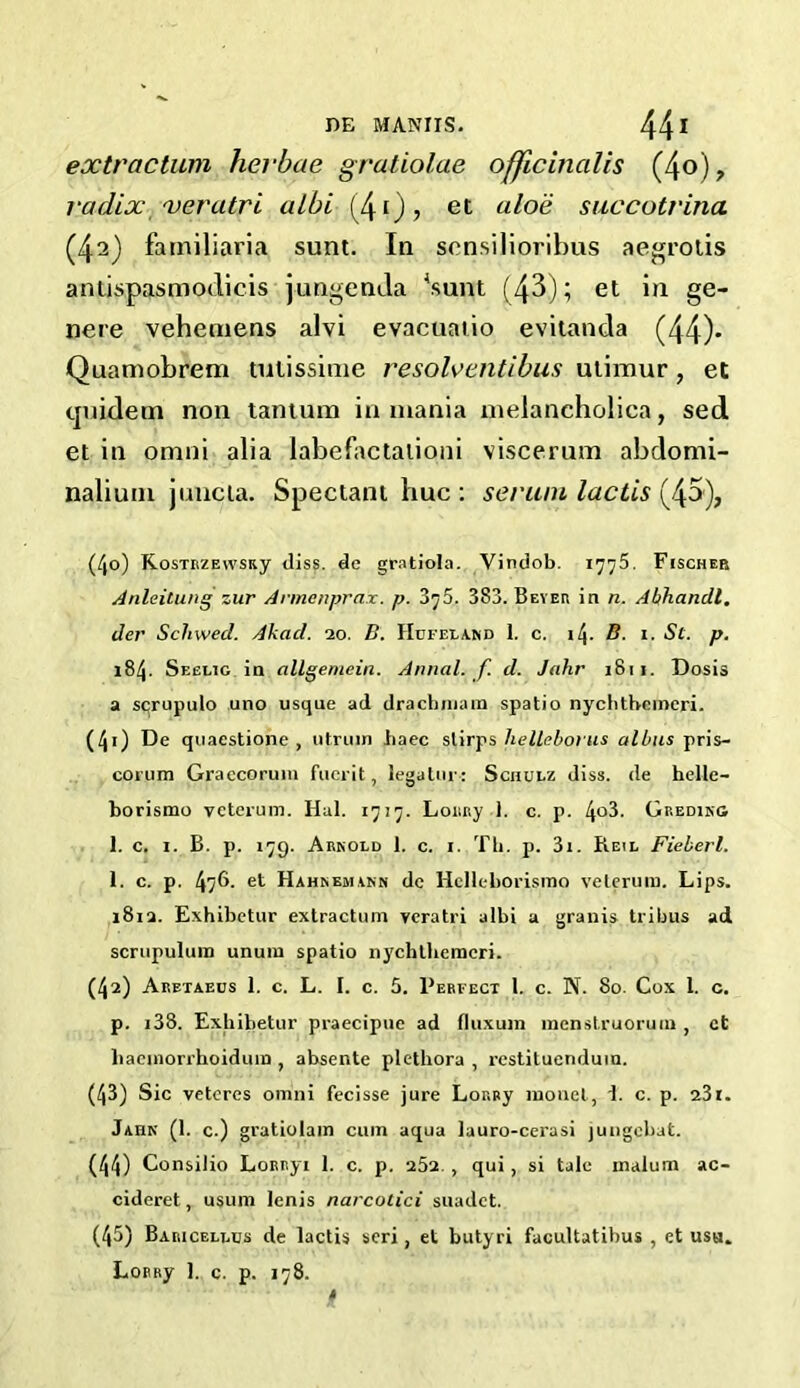 extraction hevbae gratiolae officinalis (4o), radix /veratri albi (40? et al°^ succotrina (4^) familiaria sunt. In scnsilioribus aegrotis aniispasmodicis jungenda 4sunt (43); et in ge- nere vehemens alvi evacuatio evitanda (44)* Quamobrem tulissime resolventibus utimur, et tjuidetn non tantura in mania metancholica, sed et in omni alia labefactalioni viscerum abdomi- nalium juncta. Spectant hue : serum lactis (45), (4o) KosTUZEWsuy diss. de gratiola. Vindob. 1775. Fischer Anleitung zur Annenprax. p. 3^5. 3S3. Beyer in n. Abhandl, der ScJnved. Akad. 20. B. Hufeland 1. c. i/j. B. 1. St. p. 184. Seelig in allgemein. Annal. f d. Jahr 1811. Dosis a scrupulo uno usque ad drachniam spatio nychthcincri. (40 De quaestione , iitruin baec slirps helleborus alius pris- corum Graecorum fucrit, legatur: Schulz diss. de helle- borismo veterum. Hal. 1717. Lor.Ry 1. c. p. I\o3. Greding 1. c. 1. B. p. 179. Arnold 1. c. 1. Th. p. 3i. Reil Fieberl. 1. c. p. 476. et Hahnemann dc Hclleborismo veterum. Lips. 1812. Exhibetur extractum veratri albi a granis tribus ad scrupulura unum spatio nychthemcri. (42) Aretaecs 1. c. L. 1. c. 5. Perfect l. c. N. 80. Cox 1. c. p. i38. Exhibetur praecipue ad fluxura menstruorum , ct baemorrhoidum , absente plethora , restituenduin. (43) Sic veteres omni fecisse jure LoRRy monel, 1. c. p. 23i. Jahn (1. c.) gratiolam cum aqua lauro-cerasi jungebat. (44) Consilio LoRRyi 1. c. p. 252. , qui , si tale malum ac- cideret, usum Ienis narcotici suadet. (45) Baricellus de lactis seri, et butyri facultatibus , et usu. LoRRy 1. c. p. 178.