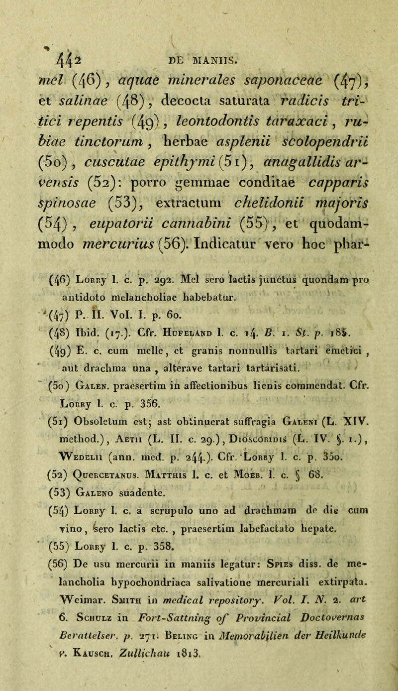 mel (46) , aquae miner ales saponaceae (47) j et salinae (48), decocta saturata radicis tri- tici repentis (49), leontodontis taraxaci, ru- biae tinclorum, herbae asplenii scolopendvii (5o) , cuscutae epithy mi (51), anagallidis ar- vensis (5a): porro gemmae conditae capparis spinosae (53), extractum chelidonii majoris (54), eupatorii cannabini (55), et quodam- modo mercurius (56). Indicatur vero hoc phar- (46) LoEny I. c. p. 292. Mel sero lactis junctus quondam pro anlidoto melancholiae habebatur. '(47) P. II. Vol. I. p. 60. (4§) Ibid. (17 ). Cfr. Hufeeand 1. c. 14. B. 1. Si. p. 18$. (49) E. c. cum mcllc, ct granis nonnullis tartari einctici , aut drachma una , alterave tartari tartarisati. (50) Galen, praesertim in aiFectionibus licnis commcndat. Cfr. LoRBy 1. c. p. 356. (51) Obsolctum est; ast obtinuerat sufFragia Galeni (L. XIV. method.), Aetii (L. II. c. 29.), DioscoriduS (L. IV. jj. i.), Wedelu (ann. med. p. 244-)- Cfr 'Lomiy 1. c. p. 35o. (52) Qdcrcetanus. Matthis 1. c. et Moeb. 1. c. § 68. (53) Galeno suadente. (54) LoRny 1. c. a scrupulo uno ad drachmam de die cum Tino, 4ero lactis etc. , praesertim labcFactato hepate. (55) LoBr.y 1. c. p. 358. (56) De usu mcrcurii in maniis legatur: Spies diss. de me- lancholia hypochondriaca salivatione mercuriali extirpata. Weimar. Smith in medical repository. Vol. I. N. 2. art 6. Schulz in Fort-Sattning of Provincial Doclovernas Bcrailelser. p. 271. Beling in Memorabilien der Heilkunde y. Kausch. Zullichau 1813.