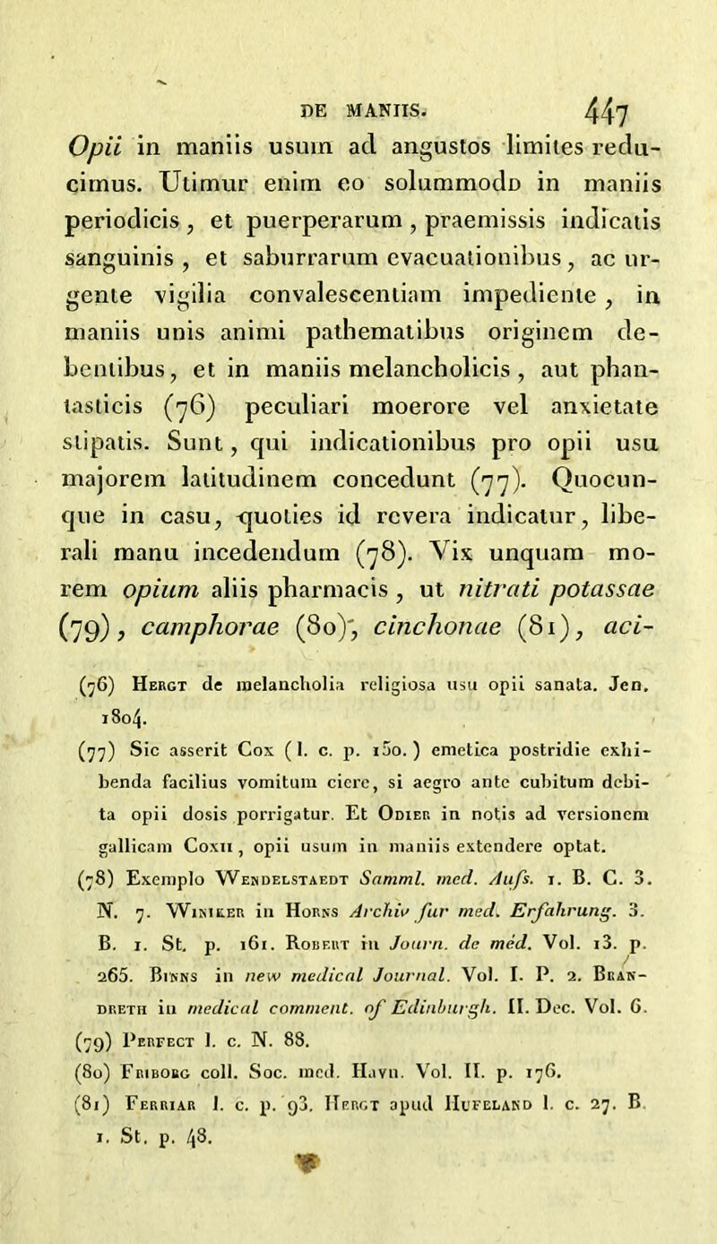 Opii in maniis usuin ad angustos limiles redu- citnus. Utimur enim eo solunamodo in maniis periodicis , et puerperarum , praemissis indicatis sanguinis, et saburrarum evaeuationibus, acur- gente vigilia convaleseentiam impediente, in maniis unis animi pathematibus originem de- bentibus, et in maniis melancholicis , aut phan- tasticis (76) peculiari moerore vel anxietate stipatis. Sunt, qui indicationibus pro opii usu majorem latitudinem concedunt (77). Quocun- que in casu, <juoties id rcvera indicatur, libe- rali manu incedendum (78). Vix unquam mo- rem opium aliis pharmacis , ut nitrati potassae (79), camphorae (80)', cinchonae (81), aci- (76) Hergt de melancholia religiosa usu opii sanata. Jen. 7804. (77) Sic asserit Cox (I. c. p. i5o. ) enietica postridie exhi- benda facilius vomitum ciere, si aegro ante cubitum debi- ta opii dosis porrigatur. Et Odier in notis ad versioncm gallicam Coxa, opii usum in maniis extendere optat. (78) Exemplo Wendelstaedt Samml. med. Aufs. i. B. C. 3. N. 7. Winieer in Horns Archin fur meet. Erfahrung. 3. B. 1. St. p. 161. Robert in Jouvn. de med. Vol. i3. p. 265. Bums in new medical Journal. Vol. I. P. 2. Bkan- dreth in medical comment, of Edinburgh. II. Dec. Vol. G. (79) Perfect 1. c. N. 88. (80) Friborg coll. Soc. med. Havn. Vol. II. p. 176. (81) Ferriar 1. c. p. 93. Hergt apud Hufelakd 1. c. 27. B 1. St. p, 48.