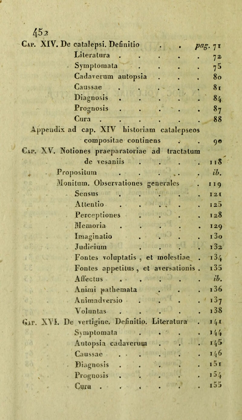 45 2 Gap. XIV. De catalepsi. Definltio pag. 71 Literatura 72 Symptomata • 75 Cadaverum autopsia . • 80 Caussae . - . 81 Diagnosis . 84 Prognosis .  . 87 Cura • 88 Appendix ad cap. XIV historian! catalepseos qompositae conlinens 90 Cap. XV. Noliones praeparatoriae ad Iractalum de vesaniis . 11S Propositum • » • ib. Monituin. Observationes generales 119 Sensus . . 121 Altentio . % • 1 23 Perceptiones • 128 Memoria . I29 Imaginatio • 13o Judicium . i32 Fontes voluptatis , et rnolestiae 134 Fontes appetitus , et aversationis 135 Aflectus . ib. Anirui pathemata \ 136 Animadversio ' iZj Voluntas . . 138 Cap. XVI. De vertigine. Definltio. Literatura 141 Symptomata • ' 144 Autopsia cadaverum . 145 Caussae . • . 146 Diagnosis . 151 Prognosis • i54 C«fu . . 15 >