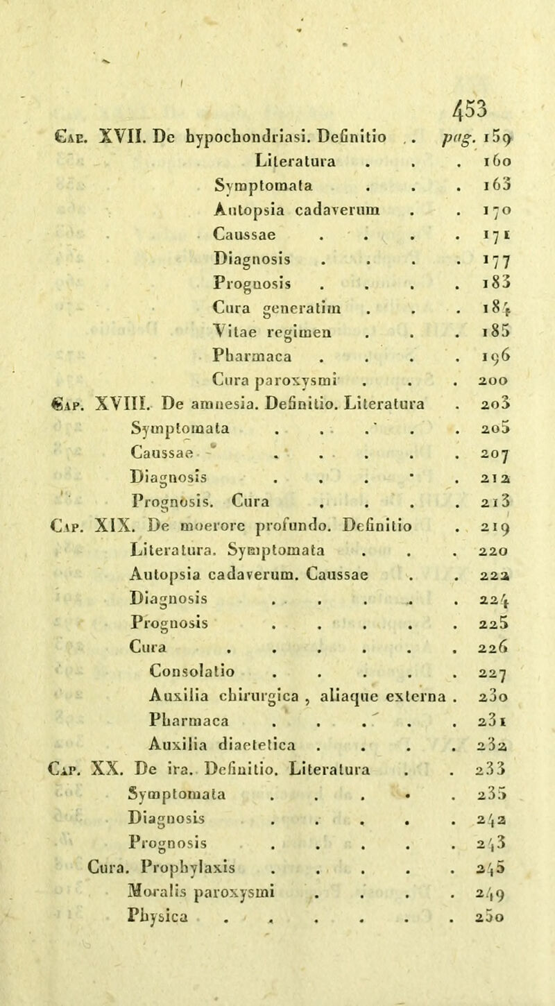 XVII. De hypochondriasi. Definitio Pg . i5cy Literatura 160 Symptomata 163 Antopsia cadaverum 17° Caussae *7 1 Diagnosis i?7 Prognosis 183 Cara generatim i8f Vitae regimen OO VI Pharmaca 196 Cura paroxysm! 200 XVIII. De amnesia. Definitio. Literatura 200 Symptomata 2o5 Caussae ' ... 20 1 Diagnosis 212 Prognosis. Cura 21 3 XIX. De moerorc profundo. Definitio 2 I 9 Literatura. Symptomata 220 Antopsia cadaverum. Caussae 222 Diagnosis 22^ Prognosis 225 Cura .... 226 Consolatio 227 Auxilia chirurgica , aliacpie es tern a . 200 Pharmaca 23 I Auxilia diaetetica XX. De ira. Definitio. Literatura 2.33 Symptomata 235 Diagnosb 2^2 Prognosis 2^3 Cura. Prophylaxis 2'(5 Moralis paroxysmi 2/, 9 Physica .... 200