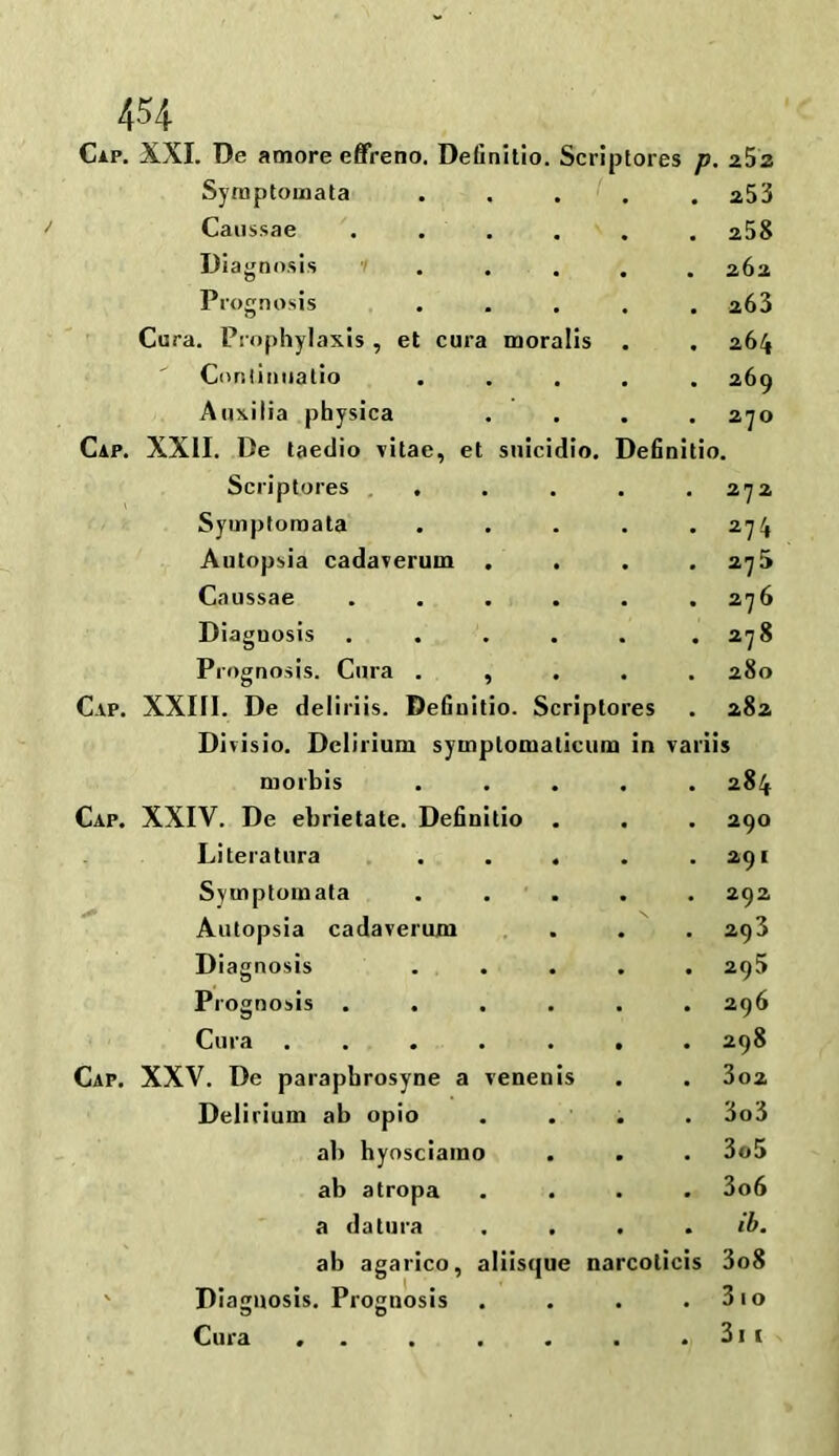 Cap. XXI. De amore effreno. Definitio. Scriptor 5S p 252 Symptomata • 253 Caussae .... # 258 Diagnosis ... 262 Prognosis • a63 Cura. Prophylaxis , et cura moralis 264 Continuatio • 269 Auxilia physica • 270 Cap. XXII. De taedio vitae, et snicidio. Definitio. Scriptores . . . 272 Symptomata • 274 Autopsia cadaveruin . • 275 Caussae .... • 276 Diagnosis .... • 278 Prognosis. Cura . , • 280 Cap. XXIfl. De deliriis. Definitio. Script ores . 282 Divisio. Delirium symptomaticum in variis morbis • 284 Cap. XXIV. De ebrietate. Definitio . • 290 Literatura . . . . 291 Svmptomata . 292 Autopsia cadaverum - 293 Diagnosis • 295 Prognosis .... • 296 Cura ..... • 298 Cap. XXV. De parapbrosyne a venenis . 302 Delirium ab opio • 3o3 all hyosciamo . 3o5 ab atropa • 3o6 a datura • ib. ab agarico, aliisque narcoticis 3o8 Diagnosis. Prognosis 3 D • 310 Cura ... . . 3i i