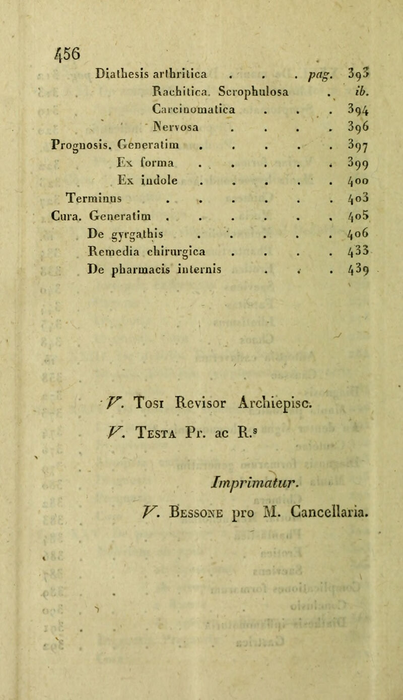 Diathesis arlhrilica . . . png. 39a Rachitica. Scrophulosa . ib. Carcinomatica . . . 394 Nervosa . . . .396 Prognosis. Generatim ..... 397 Ex forma . . . . 399 Ex indole ..... 4°° Terminus ...... 4°^ Cura. Generatim ...... 4°^ De gyrgathis ..... 4°6 Remedia chirurgica . . . .433 De pharmacis internis . . .439 n \ F. Tosi Rcvisor Archiepisc. V. Testa Pr. ac R.s Imprimatur. V. Bessone pro M. Cancellaria. 1