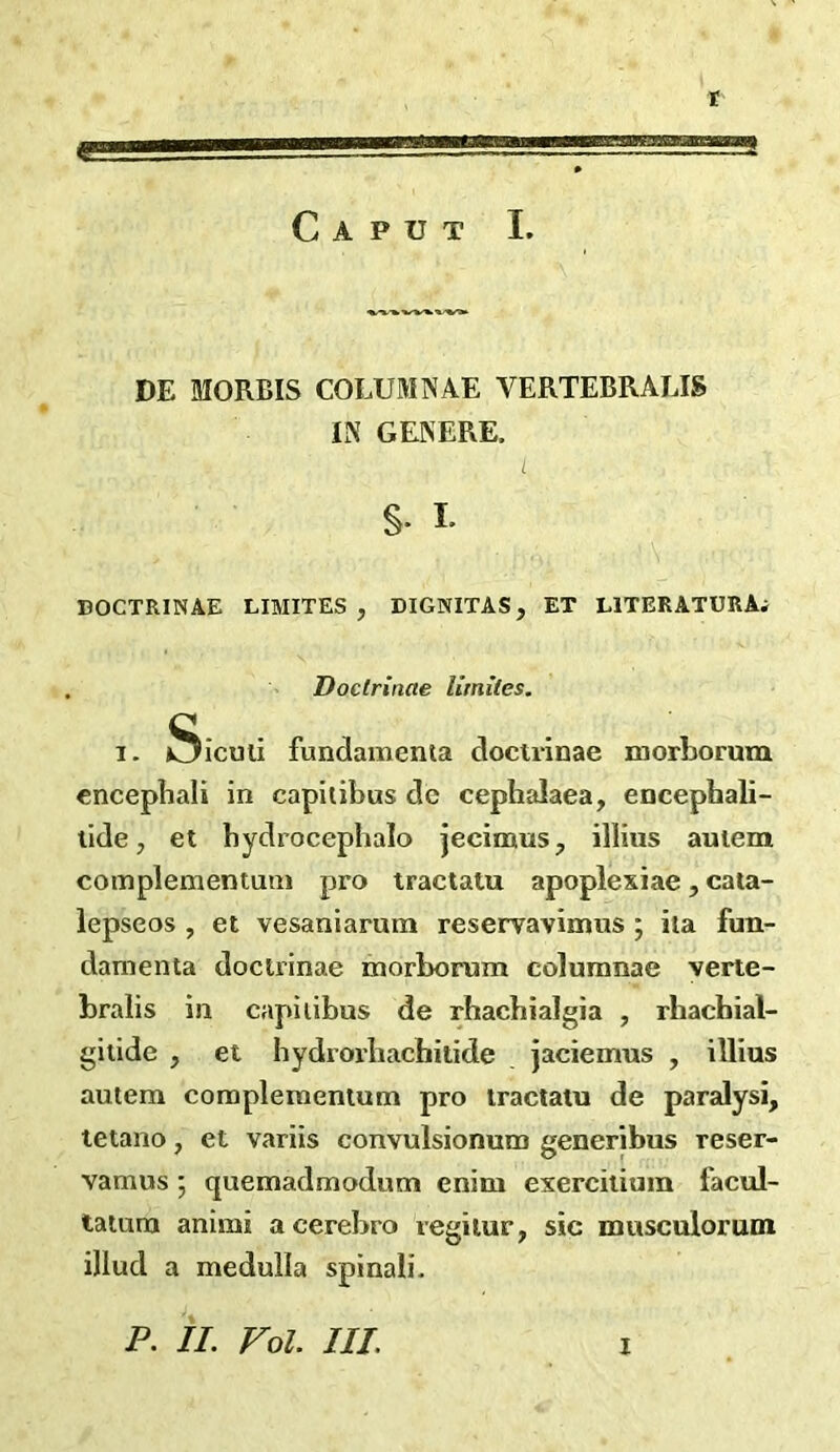 r  - '■— 0 Caput I. DE MORBIS COLUMNAE VERTEBRALIS IN GENERE. §. L DOCTRINAE LIMITES , DIGNITAS, ET LlTERATURAi Doclrinae limites. I. Siculi fundamenta doctvinae morborum cncephali in capilibus dc cephalaea, encephali- lide, et bydrocephalo jecimus, illius auiem complementum pro tractatu apoplexiae, cata- lepseos , et vesaniarum reservavimns ; iia fun- damenta doclrinae morborum columnae verie- bralis in capilibus de rhacbialgia , rhachial- gitide , et bydrorhachitide jaciemus , illius autera complementum pro tractatu de paralysi, letano, et variis convulsionum generibus reser- vamus ; quemadmodum cnim exercilium facul- taium animi acerebro regilur, sic musculorum illud a medulla spinali.