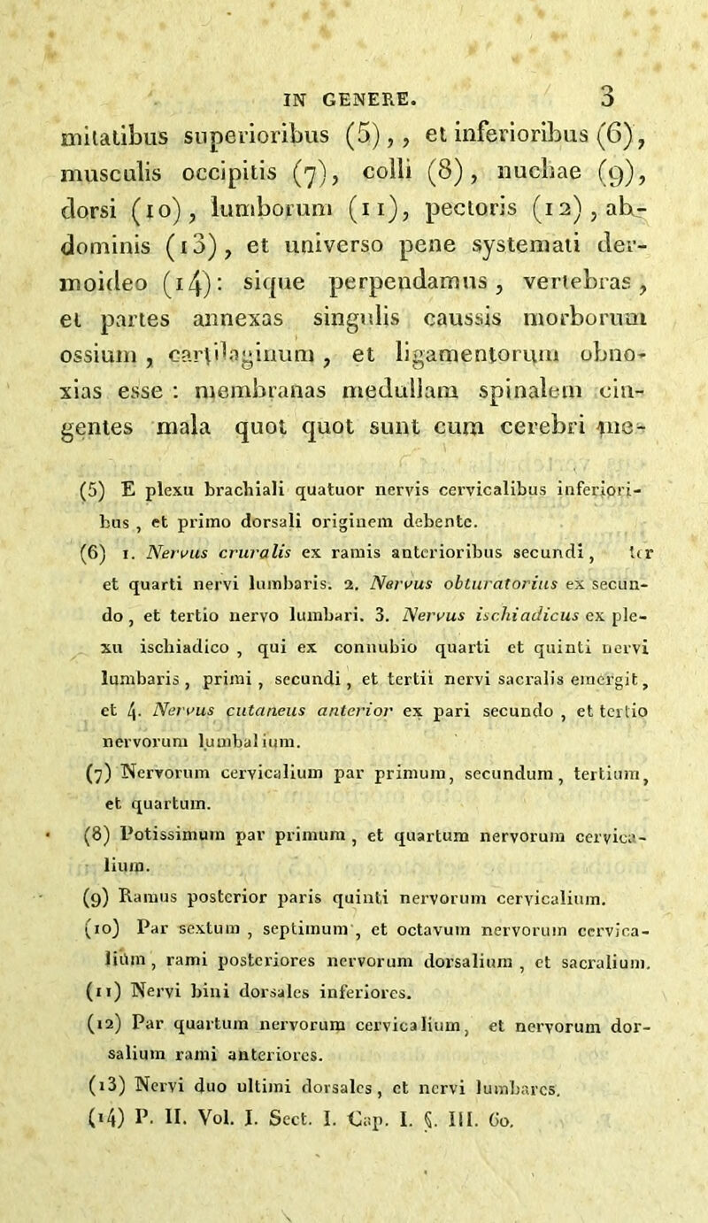 milatibus superioribus (5),, el inferioribus (6), musculis occipitis (7), colli (8), nucbae (9), clorsi (10), lumboi’um (ii), pectoris (i2),abr dominis (i3), et universe pene systemati der- moideo (i4)‘ siipie perpendamns, vertebras, ei partes annexas singulis caussis morbornai ossium , cartilagiuimi , et ligamentoruui obno* xias esse : niembranas meduliam spinaleni ciu- genies mala quot quot sunt cum cerebri (5) E plexu brachiali quatuor nervis cervicalibus inferiori- bus , et priino dorsali originem debentc. (6) I. Nervus cruralis ex raniis antcrioribus secundi, Ur et quarti nervi lumbaris. 2. Nervus obturatorius ex secun- do, et tertio nervo lumbari. 3. Nervus ischiadicus ex ple- xu ischiadico , qui ex connubio quarti et quinti nervi lumbaris, primi, secundi, et tertii nervi sacralis emergit, et 4- Nervus cutaneus anterior ex pari secundo , et tertio nervorum lumbal iuni. (7) Nervorum cervicalium par primum, secundum, tertium, et quartum. (8) Potissimuin par primum , et quartum nervorum ccrvica- liura. (9) Ramus posterior paris quinti nervorum cervicalium. (10) Par sextum , septimuin', et octavum nervorum cervioa- liiim , rami posteriores nervorum dorsaliura , et sacralium. (n) Nervi bini dorsales inferiores. (12) Par quartum nervorum cervicalium, et nervorum dor- salium rami anteriorcs. (13) Nervi duo ultimi dorsales, et nervi lumbarcs. (14) P. II. Vol. I. Sect. I. Cap. I. i III. Go.