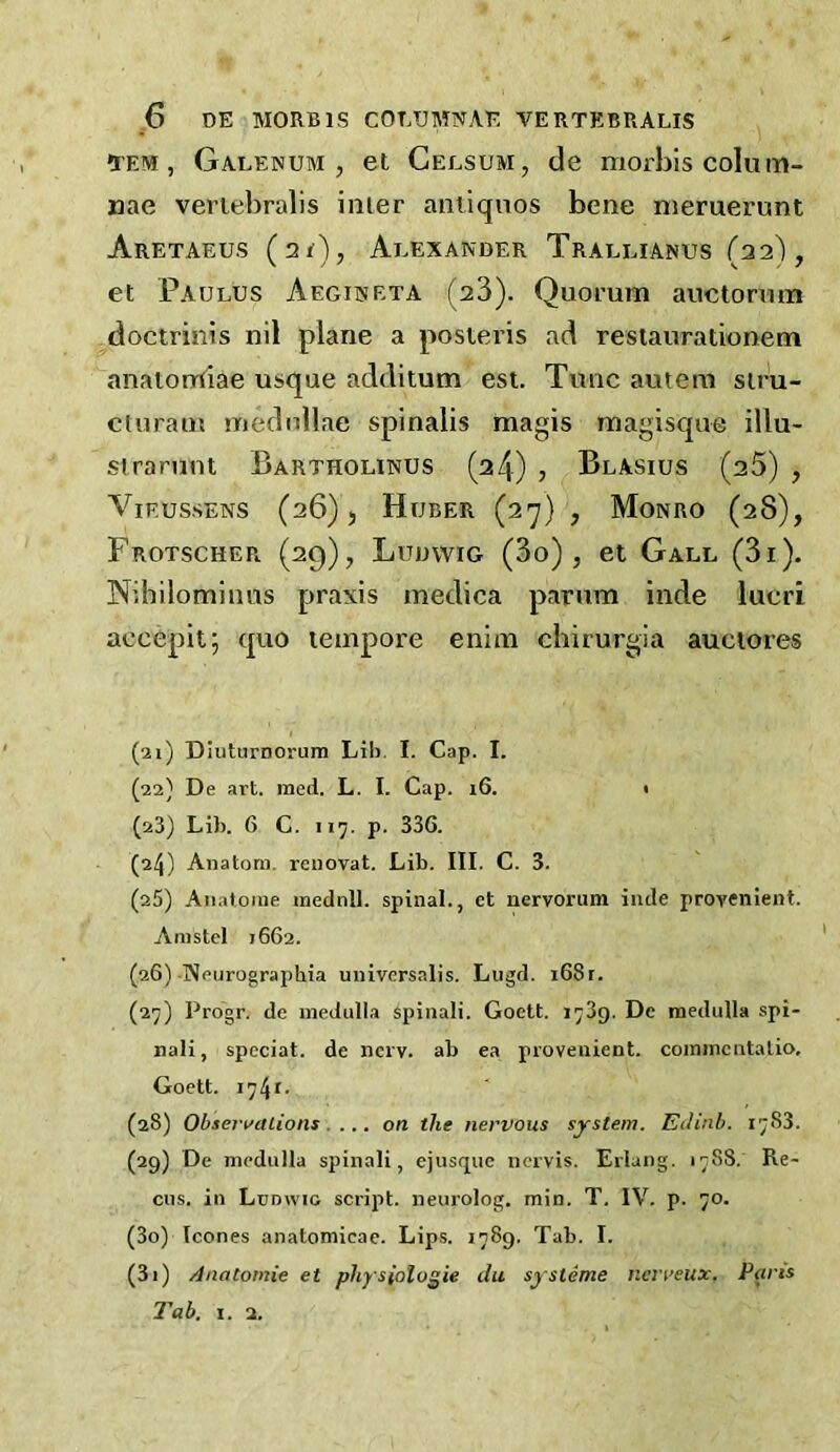 ^EM, Galenum , et Celsum, de morbiscolum- nae veriebralis inter aiuiqnos bene nieruerunt Aretaeus (21), Aeexander Traelianus (22), et Paulus Aegiiseta (23). Quorum auctorum doctrinis nil plane a posteris ad resiaurationem anatomtiae usque additum est. Tunc autem sir'u- cturaiu mednllae spinalis magis magisque illu- sirarunt Bartholinus (24) , Blasius (25) , ViF.ussENS (26), Huber {2’j) , Monro (28), Frotscher (29), Luuvvig (3o) , et Gall (3i). Nihilominus praxis medica parum inde lucri aecepit; quo tempore enini chirurgia auciores (21) DIuturnorum Lih. I. Cap. I. (22) De art. med. L. I. Cap. i6. i (23) Lib. 6 C. 117. p. 336. (24) Anatom, rcuovat. Lib. III. C. 3. (25) Aiiatoiue mednll. spinal., et nervorum inde provenient. Arastel 1662. (26) Neurographia universalis. Lugd. i68r. (27) Progr, de medulla spinali. Goett. 1739. De medulla spi- nali, speciat. de nerv. ab ea provenient. coininentalio. Goett. 1741. (28) Obsert'aiiotif . ... on the nervous system. EJinh. 17S3. (29) De medulla spinali, ejusquc ncrvis. Erlang. 1788. Re- cus. in Lunwio script, neurolog. min. T. IV. p. 70. (30) leones anatomicae. Lips. 1789. Tab. I. (31) Anatomic et physiologic du sysleme nerreux. Parts Tab. I. 2.