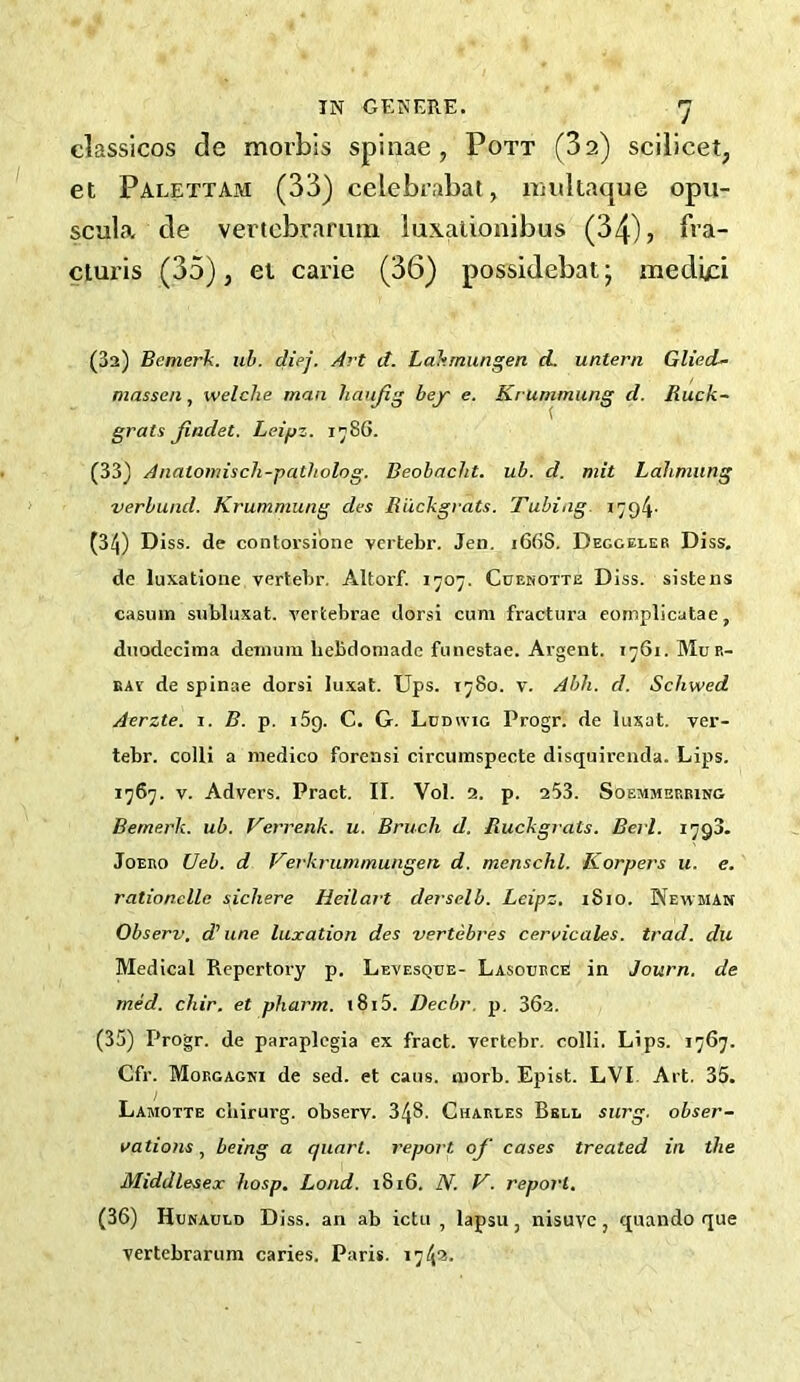 classicos de morbis spinae, Pott (32) scilicet, et Palettam (33) celebrabat, iiiultaque opu- scula- cle vertcbramm iuxationibus (34), b’a- cturis (35), et carie (36) possidebat; mediid (3a) Bemerk. uh. diej. Art d. Lakmungen d. untern GliecL- massen, welche man liaujig bey e. Krummung d. Ruck~ grats Jiadet. Leipz. 1^86. (33) Anatomisch-patholog. Beobacht. ub. d. mit Lahmung verbund. Krummung des Biickgrats. Tubing. 1794' (34) Diss. de contorsibne vcrtebr. Jen. 166S. Decgeler Diss. de luxatlone vertebr. Altorf. 1707. Cuenotte Diss. sistens casum subluxat. vertebrae dorsi cum fractura eomplicatae, duodccima deinum hebdomade funestae. Argent. 1761. Mue- BAv de spinae dorsi lu.xat. Ups. 1780. v. Ahh. d. Schwed Aerzte. i. B. p. iSg. C. G. Ludwig Progr. de luxat. ver- tebr. colli a medico forensi circiiraspecte disquirenda. Lips. 1767. V. Advers. Pract. II. Vol. a. p. a53. Soemmbeeing Bemerk. ub. Verrenk. u. Bruch d. liuckgrats. Berl. 1793. JoEEO Ueb. d Verkrummungen d. menschl. Korpers u. e. rationelle sichere Heilart derselb. Leipz. i8io. Newman Observ. d^ line luxation des vertebres cervicales. trad, du Medical Repertory p. Levesque- Lasouece in Journ. de med. chir. et pharm. i8i5. Decbr. p. 36a. (35) Progr. de paraplegia ex fract. vertcbr. colli. Lips. 1767. Cfr. Morgagni de sed. et cans. morb. Epist. LVI Art. 35. Lamotte cbirurg. observ. 348. Charles Bell surg, obser- vations , being a quart, report of cases treated in the Middlesex hosp. Lond. 1816. N. V. report, (36) Hunauld Diss. an ab ictii , lapsu, nisuvc, quando que vertebrarum caries. Paris. 1743.