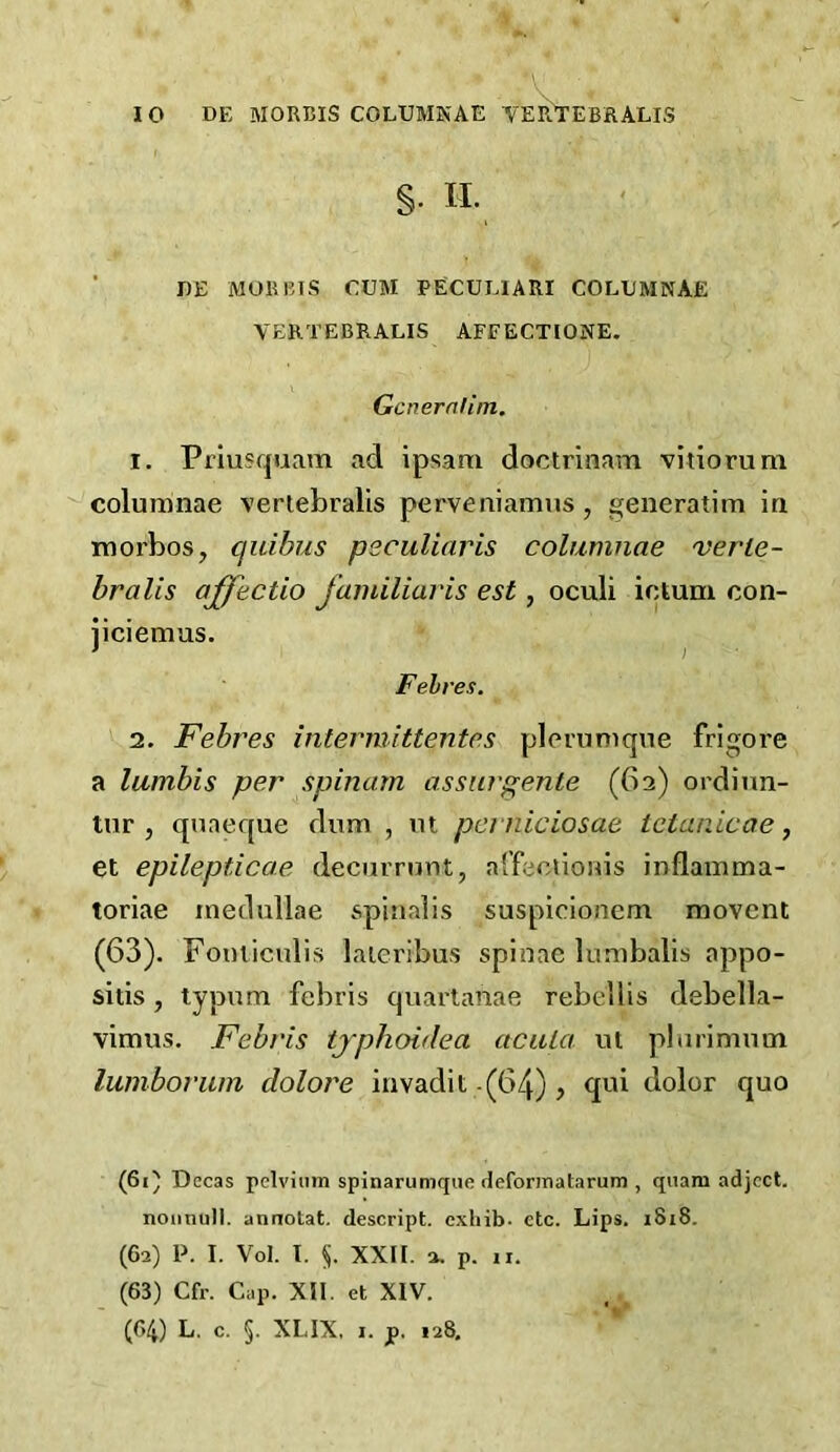 §. II. I)E MORRIS CUM PECULIARI COLUMNAE YERTEBRALIS AFFECTIONE. Gcnernlim, 1. Priusquam ad ipsam doctrinam vitiorum columnae vertebralis perveniamus , generatim ia luorbos, quibus peculiaris columnae verle- bralis affectio familiaris est, oculi ictum con- jiciemas. Fehres. 2. Febres intermittentes pleriiniqne frigore a lumbis per spinam assurgente (62) ordiun- tnr , qnaeque diim , m pcrniciosae tetanicae j et epilepticae decurrunt, affecuonis inflamma- toriae inedullae spinalis suspicioncm movent (63). Fomiculis laieribus spinae lunibalis appo- sitis, lypum febris quartanae rebellis debella- vimus. Febris tjphoidea aciUa ut pbirimmn lumboruin dolore invadit-(64), qui dolor quo (61) Decas pelviiim spinarumque defomiatarum , qiiam adject, nonnull, annotat. descript, exhib. etc. Lips. i8i8. (62) P. I. Vol. T. §. XXII. 2. p. II. (63) Cfr. Cap. XII. et XIV. (64) L. c. §. XLIX, I. p, 128,