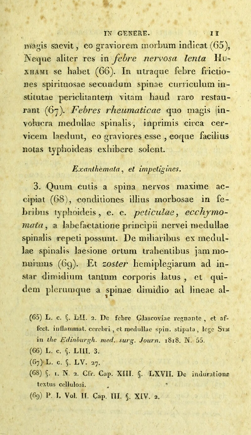 magis saevit, eo graviorem morbum indlcat (65), Jveque aliter res in febre nervosa lenta Hu- XHAMi se habet (66). In utraque febre friciio- nes spirituosae secnndum spinae curiiculum in- stitutae periclitantem vitam baud rare I'estau- rant (67). Febres rheumaticae quo magis [in- volncra niednllae spinalis, inprimis circa cer- vicein Inedunt, eo graviores esse , eoque facilius noias lypbokleas exliibere solent. Exanthemata^ et impetigin.es. 3. Quum cutis a spina nervos maxime ac- cipiat (68), condiiiones illius morbosae in fe- bribiis typboideis, e. c. peticulae, ecchjmo- mata , a Jabefactatione principii nervei roedullae spinalis repeli possunt. De miliaribus ex raedul- lae spinalis laesione ortum traheniibus jam mo- nuinms (6g). Et zoster bemiplegiarum ad in- star dimidium lantum corporis latus , et qui- dem plcmmque a spinae diraidio ad lineae al- (65) L. c. I>n. 2. De febre GJascoviae rcCToante , et af- fect. iiiflammat. cerebri , et mediillae spin, stipata, lege SvM in ihc Edinburgh, med. surg. Journ. i8i8. N. 55. (66) L. c. LIII. 3. (67) L. c. 5. LV. 27. (68) 5. ,. N. 2. Cfr. Cap. XIII. §. LXVII. Dc inaurallone textus cellulosi. (69) i>. I. voi. ir. Cap. III. §. XIV. 2.