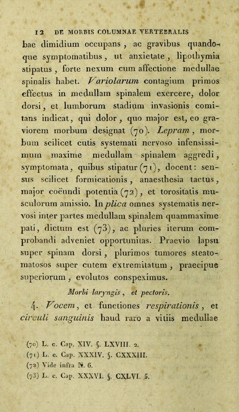 bae dimidium occupans , ac gravibus quando-* que symptomalibus, ut anxielate , lipolbymia siipatus , forte nexum cum affectioiie medullae spinalis habet. p'ariolarum contagium primos cffectus in medullam spinalem excrcere, dolor dorsi j et lumborum stadium invasionis comi- tans indicat, qui dolor, quo major est, eo gra- viorem moi’bum designat (70). Lepram, mor- bum scilicet cutis systemaii nervoso infensissi- muin maxime medullam spinalem aggredi, symptomata, quibus stipalur (71), docent: sen- sus scilicet formicationis, anaesthesia lactus, major coeundi potentia (72) , et torositatis mu- sculorum amissio. In plica omnes sysiematis ner- vosi inter partes medullam spinalem quammaxime pati, dictum est (73), ac pluries iterum com- probandi adveniet opportunitas. Praevio lapsii super spinam dorsi, pluriroos tumores steato- matosos super cutem extremitatum , praecipue superiorum , evolutos conspcximus. Morhi Inryngis , et pectoris, 4. Vocem, et funciiones respivationis, et circuU sanguinis baud raro a vitiis medullae (70) L. c. Cap. XIV. §. LXVIII. 2. (7.) L. c. Cap. XXXIV. §. CXXXIIL (72) Vide infl'a N. 6. (73) L. c. Cap. XXXVI. §. CXLVI. .5.