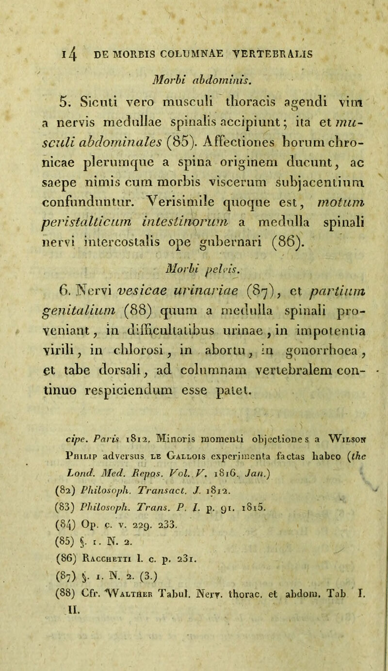 Morhi abdominis. 5. Sicnti vero musculi thoracis ageiidi vitn a nervis medullae spinalis accipiuiit; ita et mit~ sculi abdominales (85). Affectiones hornmcliro- nicae plermnque a spina originem ducunt, ac saepe nimis cum morbis viscerum subjaceniinm confundnntur. Verisimile quoque est, motum peristaltic am inlestinorwn a medulla spinali nervi intercostalis ope gnbernari (86). Morhi pelvis. vesicae urinariae (87), ct partiiun genitalium (88) quum a medulla spinali pro- veniant, in difficultalibus urinae , in impotentia virili, in chlorosi, in abortu , in gonorrhoea , et tabe dorsali, ad columnam vertebralem con- tinuo respiciendum esse palet. cipe. Paris 1812, Minoris momcuLi objectiones a Wilsobt Philip advcrsus le Gallois expcriiscnta factas habeo {the Land. Med. Repos. Vol, V. 1816. Jan.) (82) Philosoph. Transact. J. j8i2. (83) Philosoph. Trans. P. J. p. 91. i8i5. (84) Op. c. V. 229. 233. (85) §. t. N. 2. (86) Racchetii 1. c. p. 23i. (87) ,. N. 2. (3.) (88) Cfr. ■^Valther Tabul. Nery- thorac, et abdoiu. Tab I. II.