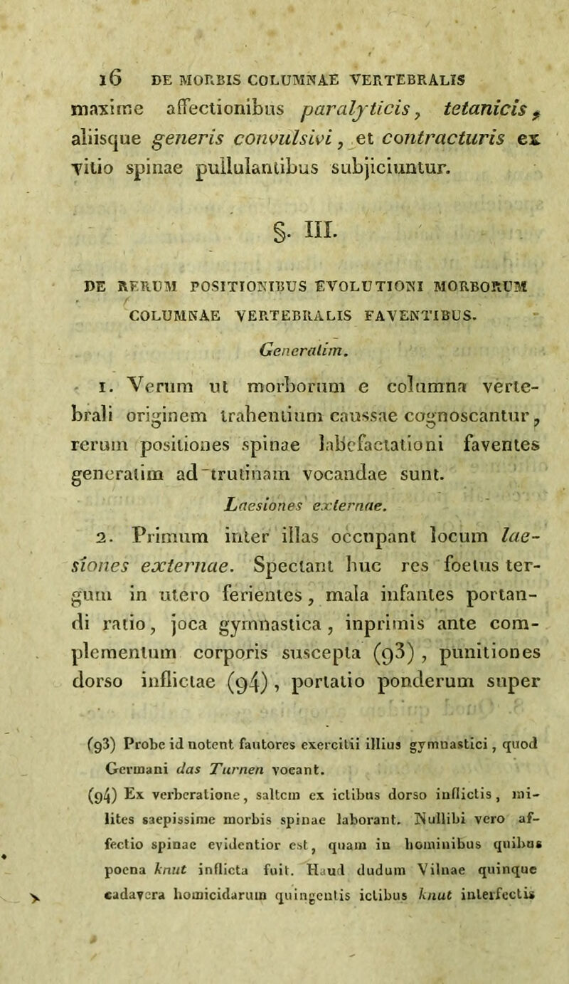 maxime aflTectionibus paraljticis ^ tetanicis ^ aliisque generis convulswi, et contracturis ex Titio spinae pullulaiuibus subjiciuntur. §. III. DE RERUM POSITIONTBUS EVOLUTIONI MORBORUM COLUMNAE VERTEBRALIS FAVENTIBUS. Generalim. 1. Venim iit morbomm e columna verle- brali originem iraheniiuni caussae cognoscantur, reruin posiliones spinae labcfaciatloni favenies generalim ad'trutinam vocandae sunt. Laesiones exlernae. 2. Prinium inter illas occupant locum lae- siones externae. Speciant buc res foetus ter- gum in utero ferientes , mala infantes portan- di ratio, joca gyinnastica, inprimis ante com- plcmentum corporis suscepta (qS) , punitiones dorso infliciae (94) , portalio ponderum super fgS) Probe id notent fantores exercilii illius gymnastici, quod Gerinani das Turnen voeant. (g4) Ex verberatione, saltern ex ielibus dorso inflictis , r.ii- lites saepissinic morbis spinae laborant. Nullibi vero af- fectio spinae evidentior est, qiiain in hoininibus quibas poena knut inflicta fuit. Hand duduin Viliiae quinque •y cudavera homicidaruin quiiigcutis ielibus knut inleifcctis