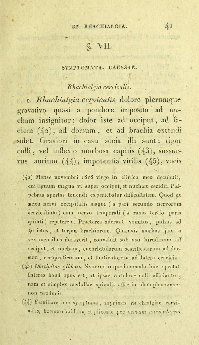 §• VIL SYIMPTOMATA. CAUSSAE. RhachiaJgia cen'icdlis. I. Rhachialgia ceiyicalis dolore plerumque gravativo quasi a pondere imposito ad nu- cham insiguilnr; dolor isle ad occiput, ad fa- ciem (42), ad dorsum, et ad brachia extendi solet. Graviori in casu socia illi sunt; rigor colli, vel inflexio niorbosa capiiis (43), sussur- rus aurium (44)? impotentia virilis (45), ’vocis (4'2) Mense novembri i8r8 virgo in clinico mco dcciibuit, cui lignum magna vi siij>cr occiput, et nucham cecidit. Pal- pebras apertas tenendi expericbatur difficultatcin. Quod ex mexu ncrvi occipitalis niagiii ( a pari secundo nervorum ccrvicaliui'n) cum nervo temporali (a ramo tcrtio paris quinti) repetcreni. Praeterea aderant vomitus, pulsus ad 4o ictus , ct torpor brachiorura. Qiiamvis morbus jam a sex racnsibus duraverit, convaluit sub usu biruJinum ad occiput, et miebam, cucurbitularum scarificatarum ad dor- sum , cccoproticorum , et fonliculorum ad latcra cervicis. (43) Obstipitas gibbosa Saxjvacesii quodammodo buc spcctat. Iiitcrea baud opus est,ut ipsac vertebrae colli afilcianturj nam et simplex medullae spiualis alicctio idem phacnoine- nou producit. (44) Familiare lioc symploma , inpriinis rkacbialgiae cervi- •alis, bueinon'liOidalis, ct | licosac per neryum aui icitlnrem