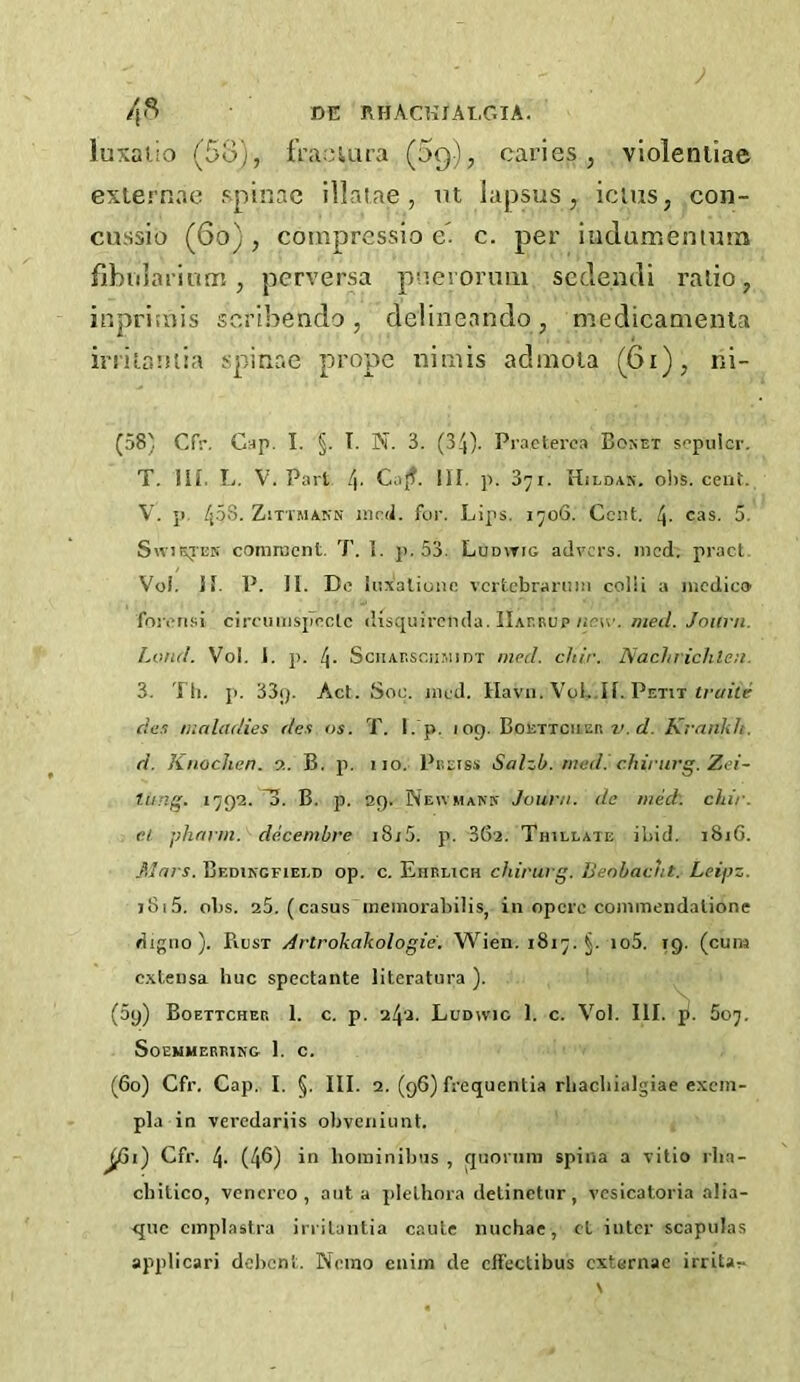 luxalio (5o), fra.-uira (5g), caries, violeniiae exiernae spinac illatae , m lapsus, icius, coii- cussio (6o), coinpresslo e. c. per iiiclumenmm fibulariunr!, perversa pnevoruiu scclendi ralio, inpriuiis scribendo , delineando, medicamenla irriLautia spinac propc niciis admola (6i), ni- (58' Cfr. C:4p. I. §. T. N. 3. (34). Praclerc.i Bonet sopulcr. T. III. L. V. Part /|. Caff. HI, p. 371. Hild/IK. o1)S. cent. V. p. 45s. ZiTiMAKN Jiird. for. Lips. 1706. Cent. 4- 5. Sw'iEjEN comroent. 7’. 1. p. 53. Ludwig advers. mod. pract. Voi, II. P. II. De liixaliuiic vcrtcbraruiii colli a medico foiiTi.si circumsjiectc disquirenda. IIaerup/ior-'. meil. Jmtrn. Loud. Vol. 1. p. 4- SciiAr.scH.MiDT mp(l. cliir. NacJtrichtea. 3. Til. p. 33<). Act. Sou. mod. Havii. Vol..II. Petit c?e,5 tualadies dex os. 7'. I. p. log. Boettciieii c?. Kranlih. d. Knochen. a. B. p. 110. Preiss Salzb. med. chirurg. Zei- Timg. 1792. B. p. 29. Neumakk Jourii. de med: chir. e. i phann. decembre i8j5. p. 36a. Thillate ibid. 1816. .PJnrs. Bedikgfiei.d op. c. Ehrlich chirurg. Uenbacut. Leipz. j8i5. obs. a5. (casus memorabilis, in opere commeiidalione digiio ). Rust Artrokakologie. Wien. 1817. §. io5. 19, (cum c.xleusa hue spectante literatura ). (59) Boettcher I. c. p. 242. Ludwig 1. c. Vol. III. ji. 507. Soemmerrjng 1. c. (60) Cfr. Cap, I. §. III. 2. (96) frequentia rhacbialgiae exem- pla in veredariis obveniunt. jfii) Cfr. 4. (4^) if* liominibus , quorum spina a vitio rha- cbilico, vencreo , out a plethora delinctur, vcsicatoria alia- que cmplastra irrilantia caute nuchae, cL inter scapulas applicari debent. Nemo enim de cffectibus externae irrita-